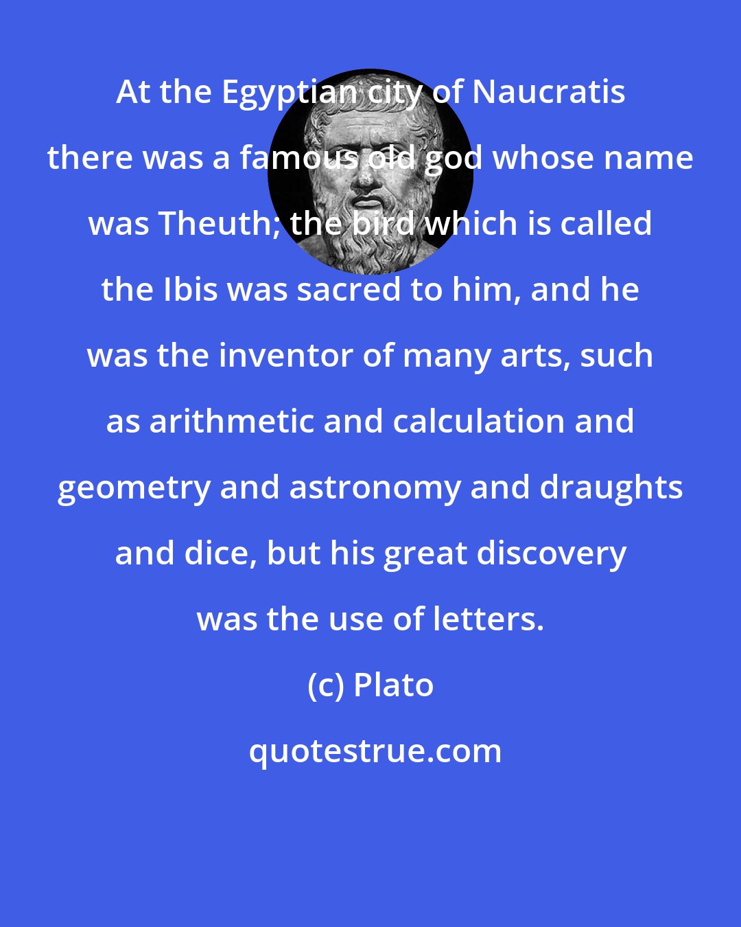 Plato: At the Egyptian city of Naucratis there was a famous old god whose name was Theuth; the bird which is called the Ibis was sacred to him, and he was the inventor of many arts, such as arithmetic and calculation and geometry and astronomy and draughts and dice, but his great discovery was the use of letters.