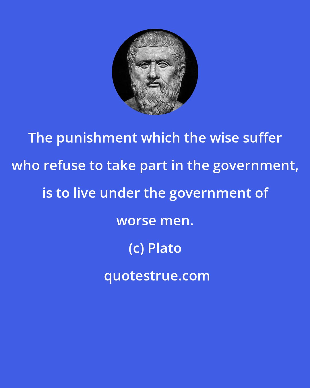 Plato: The punishment which the wise suffer who refuse to take part in the government, is to live under the government of worse men.