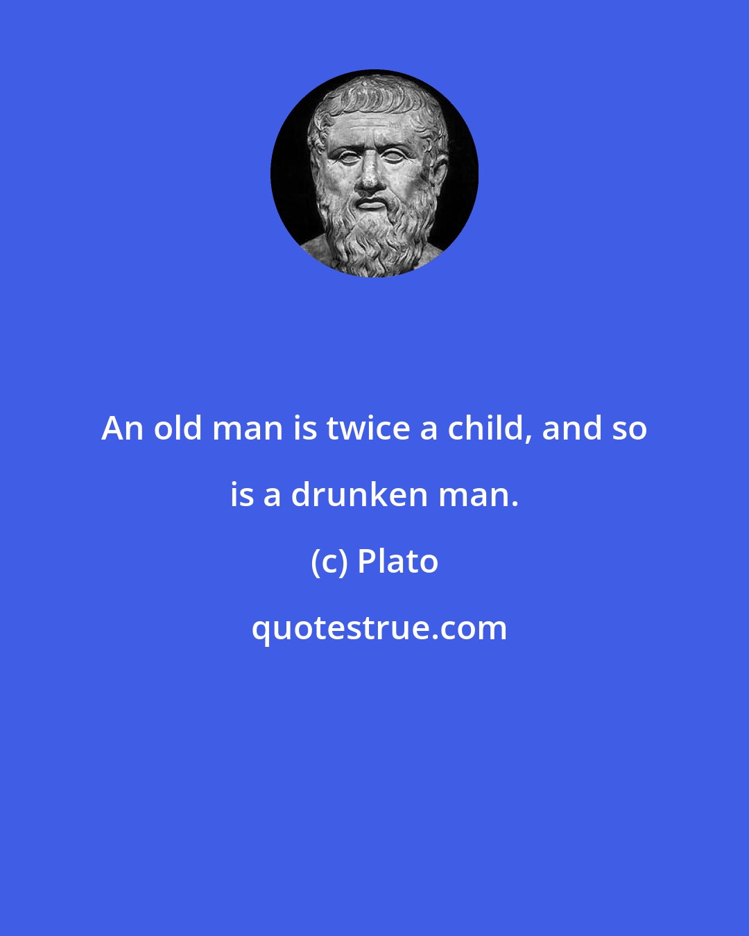 Plato: An old man is twice a child, and so is a drunken man.