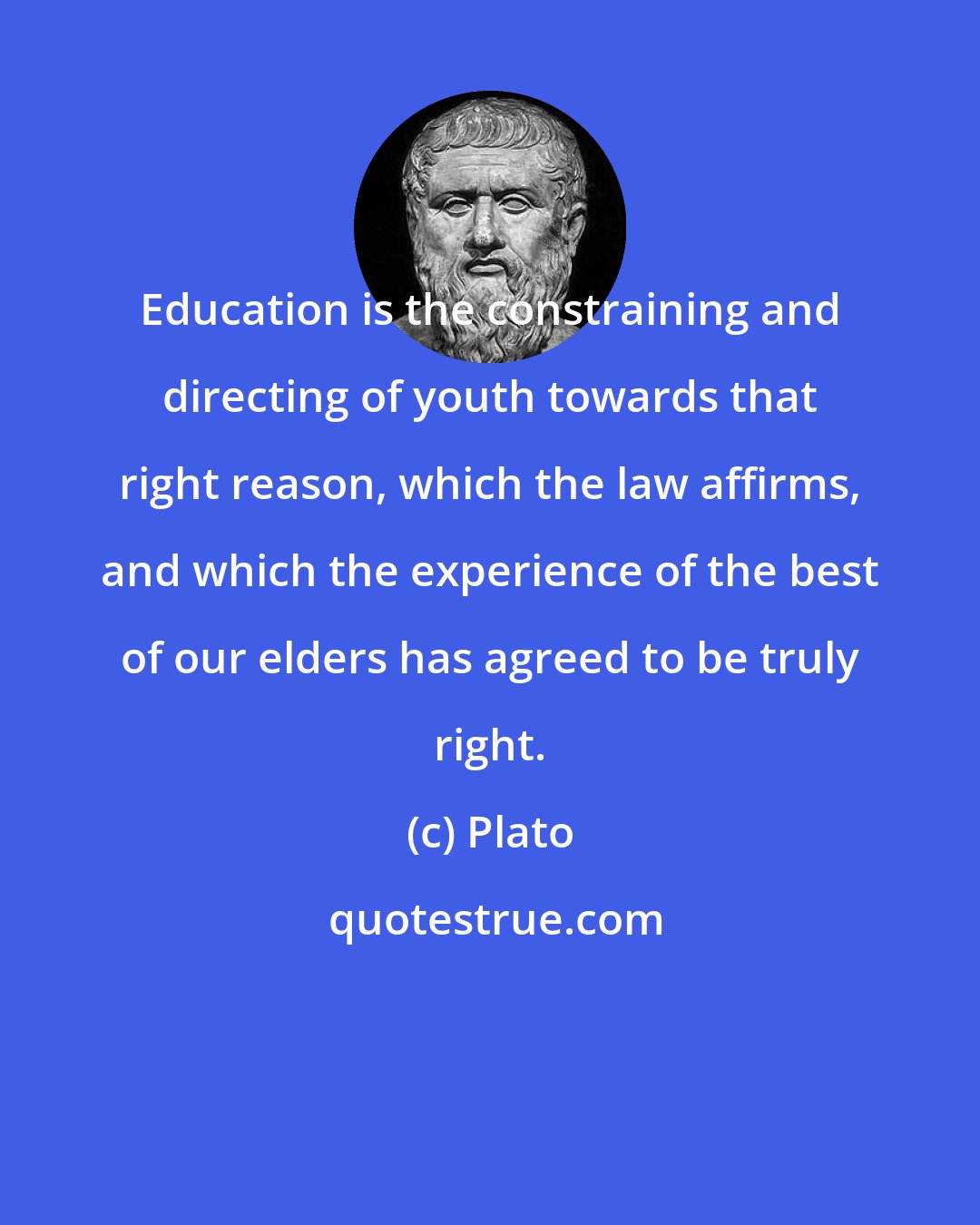 Plato: Education is the constraining and directing of youth towards that right reason, which the law affirms, and which the experience of the best of our elders has agreed to be truly right.