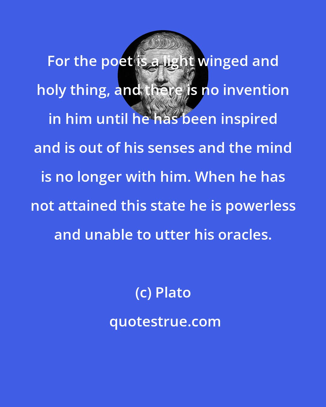 Plato: For the poet is a light winged and holy thing, and there is no invention in him until he has been inspired and is out of his senses and the mind is no longer with him. When he has not attained this state he is powerless and unable to utter his oracles.