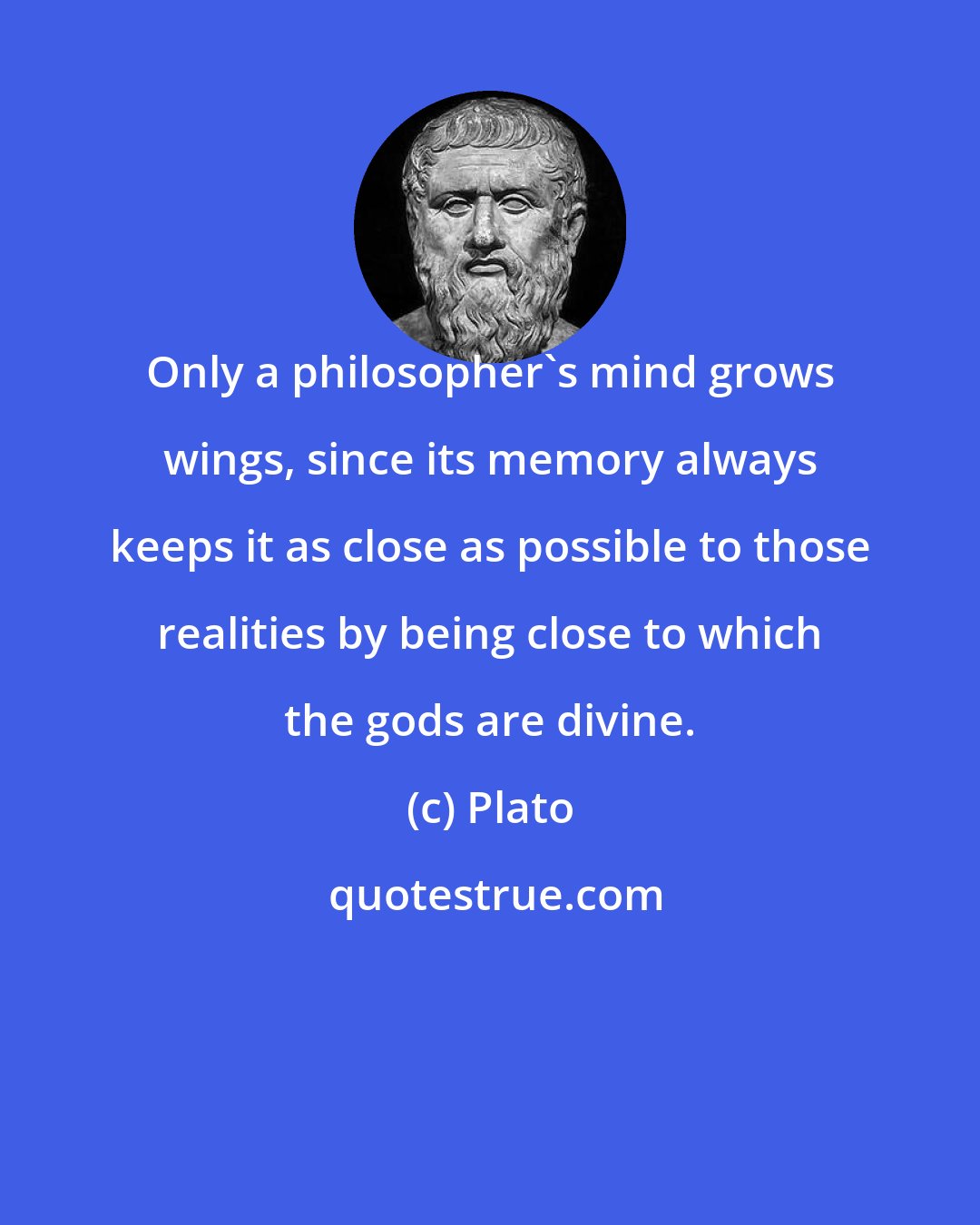 Plato: Only a philosopher's mind grows wings, since its memory always keeps it as close as possible to those realities by being close to which the gods are divine.