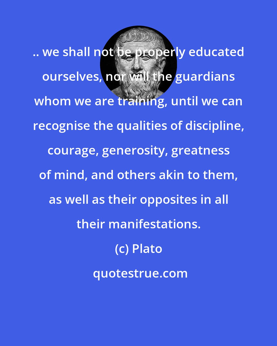 Plato: .. we shall not be properly educated ourselves, nor will the guardians whom we are training, until we can recognise the qualities of discipline, courage, generosity, greatness of mind, and others akin to them, as well as their opposites in all their manifestations.
