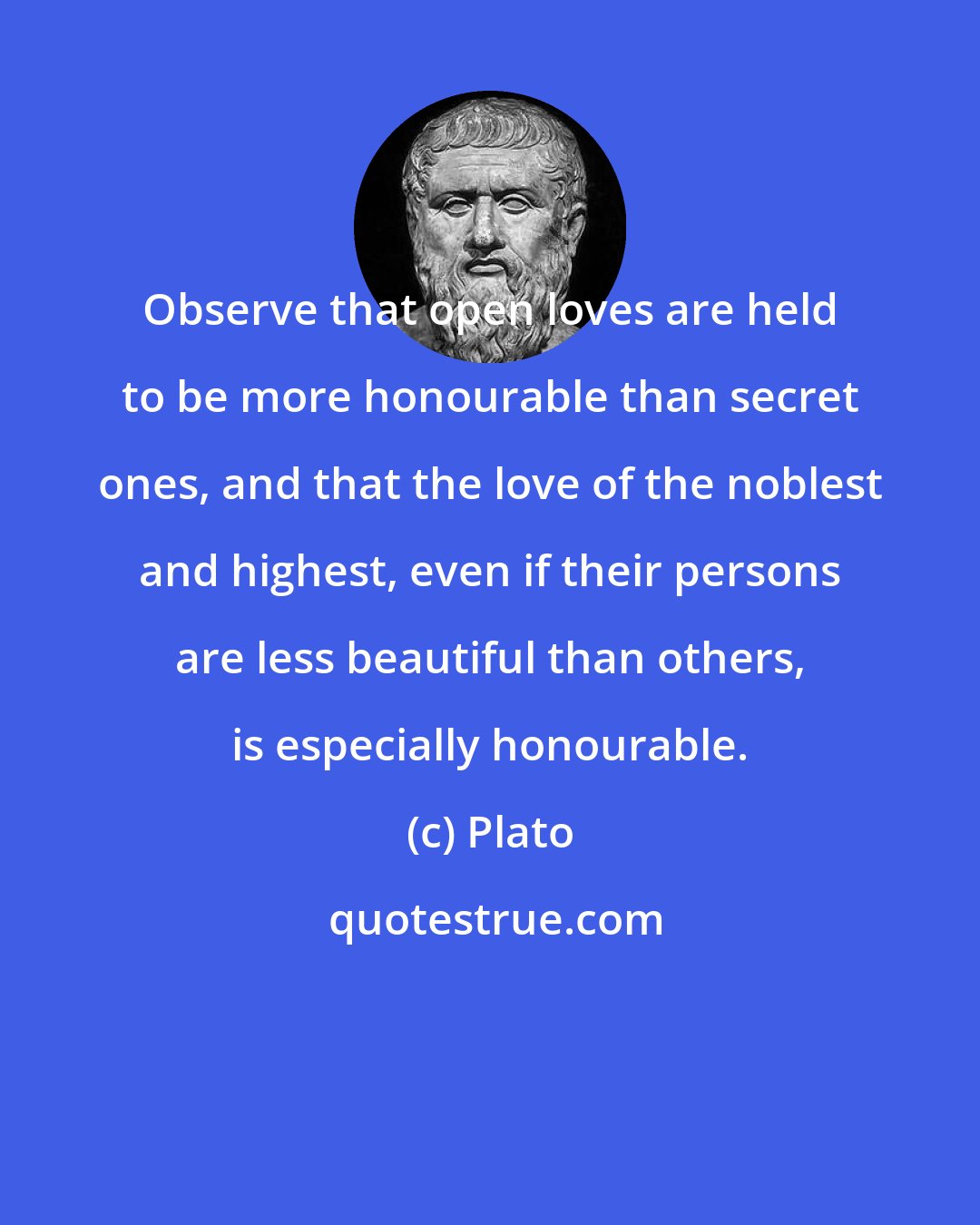 Plato: Observe that open loves are held to be more honourable than secret ones, and that the love of the noblest and highest, even if their persons are less beautiful than others, is especially honourable.