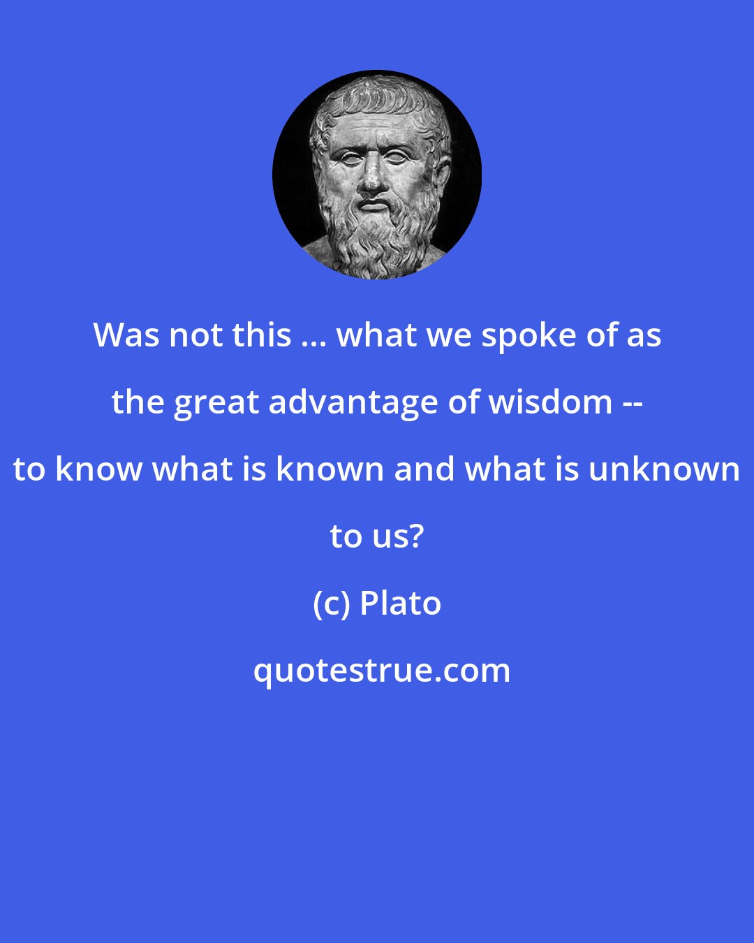 Plato: Was not this ... what we spoke of as the great advantage of wisdom -- to know what is known and what is unknown to us?
