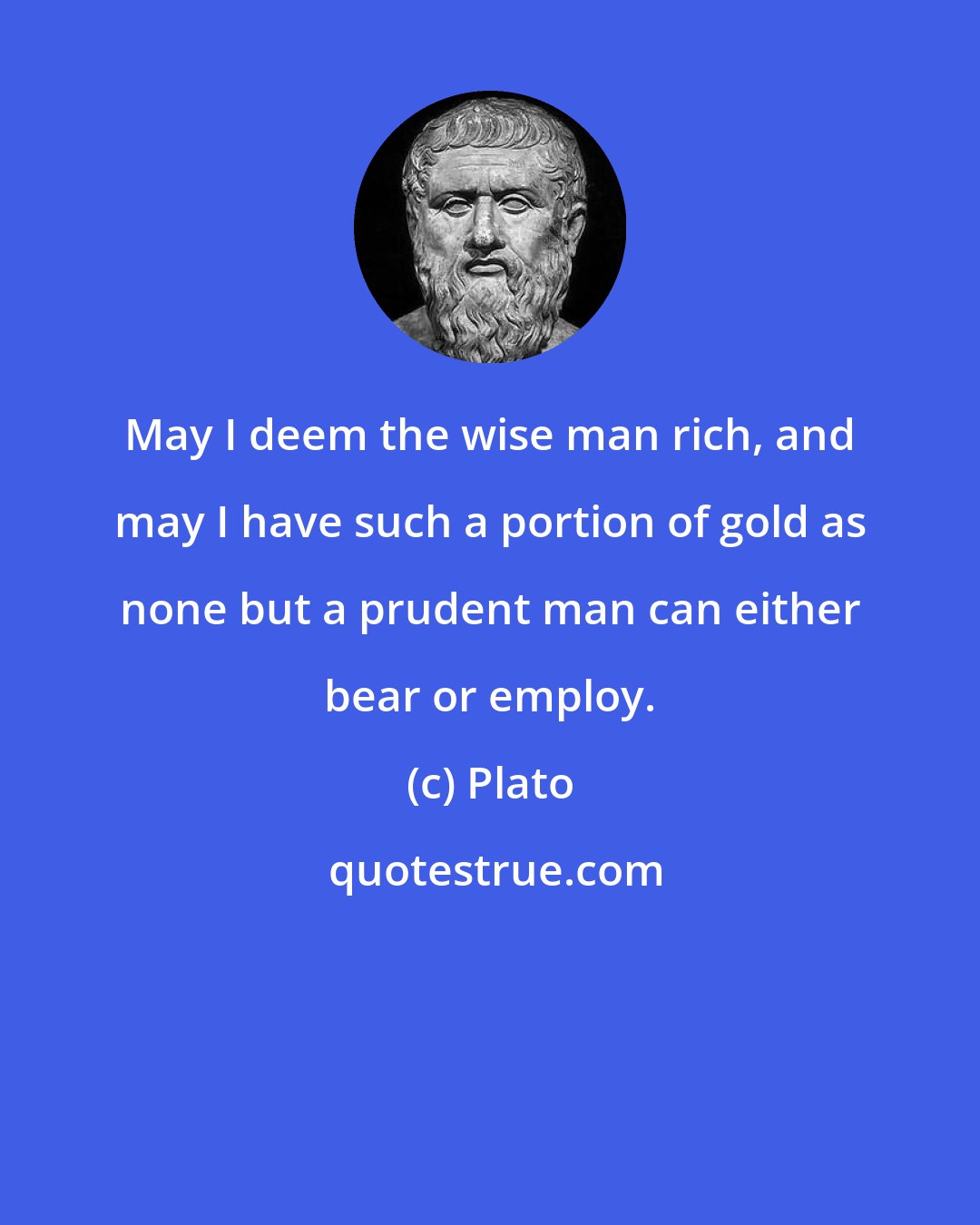 Plato: May I deem the wise man rich, and may I have such a portion of gold as none but a prudent man can either bear or employ.