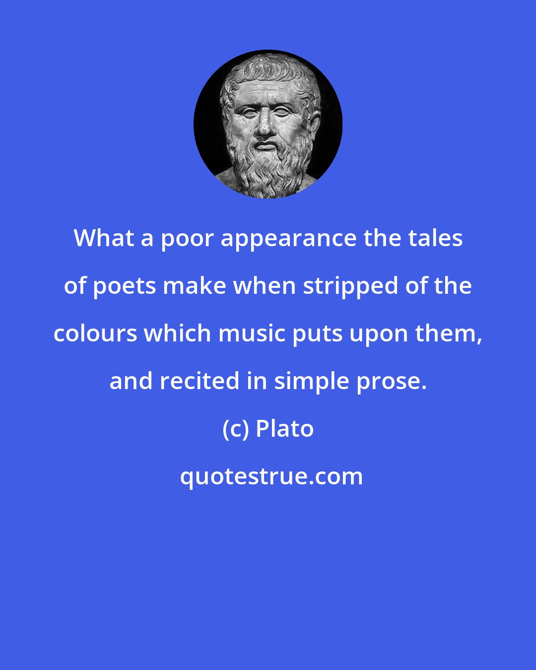 Plato: What a poor appearance the tales of poets make when stripped of the colours which music puts upon them, and recited in simple prose.