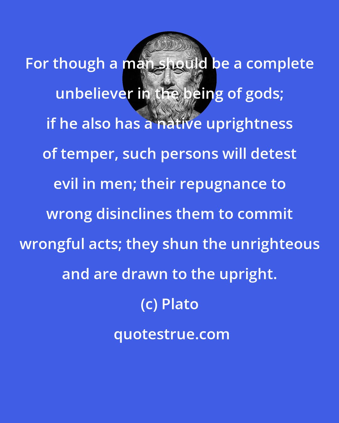 Plato: For though a man should be a complete unbeliever in the being of gods; if he also has a native uprightness of temper, such persons will detest evil in men; their repugnance to wrong disinclines them to commit wrongful acts; they shun the unrighteous and are drawn to the upright.