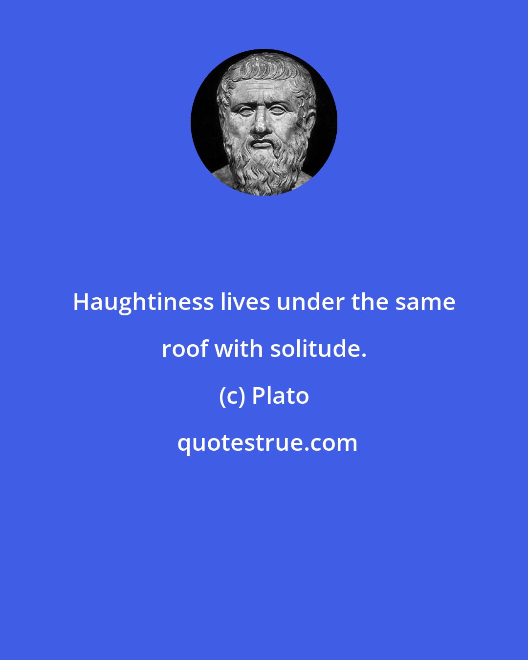 Plato: Haughtiness lives under the same roof with solitude.