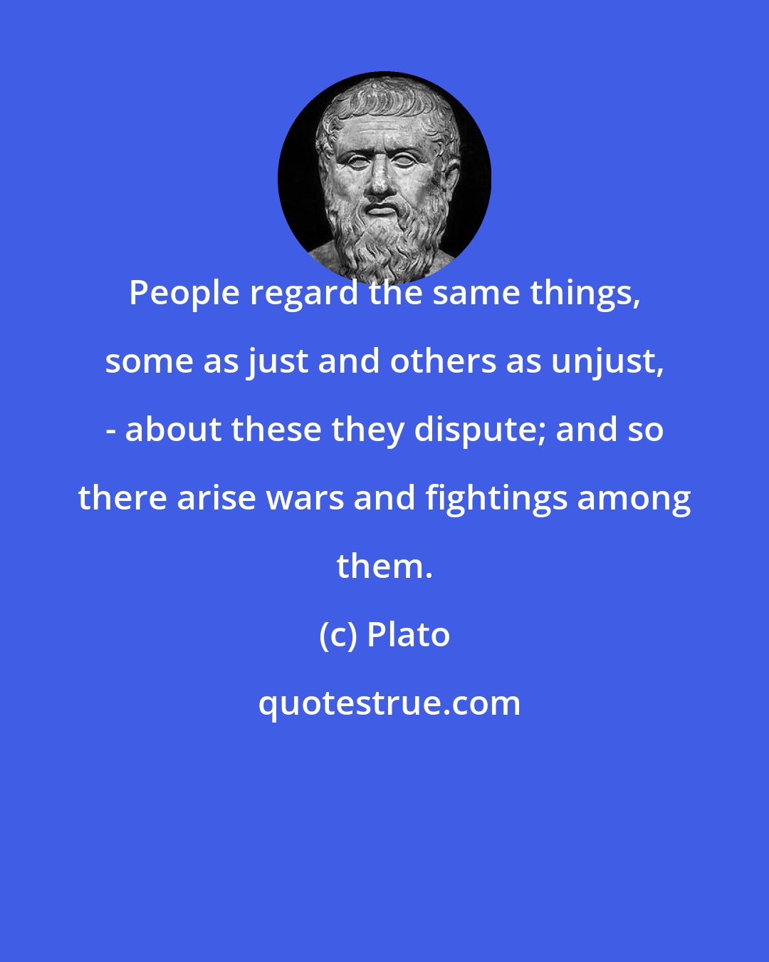 Plato: People regard the same things, some as just and others as unjust, - about these they dispute; and so there arise wars and fightings among them.
