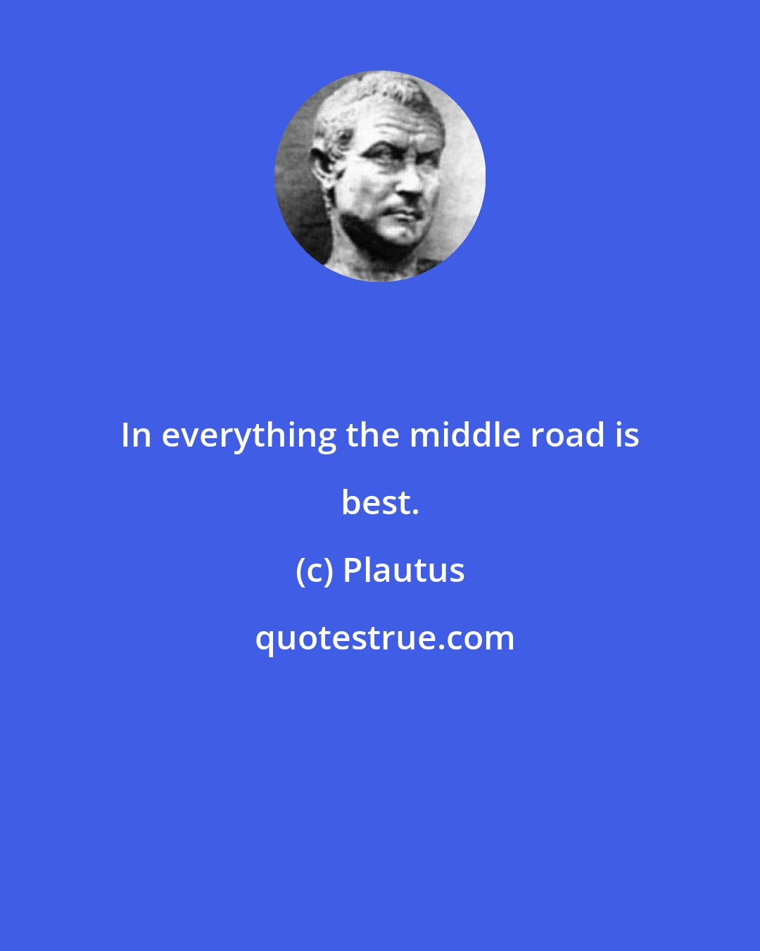 Plautus: In everything the middle road is best.