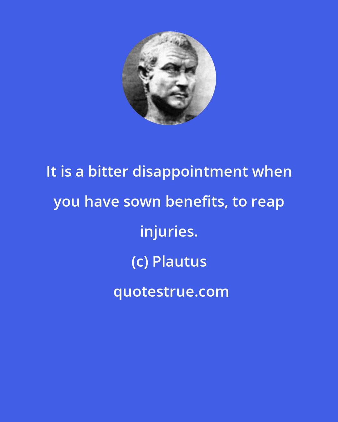 Plautus: It is a bitter disappointment when you have sown benefits, to reap injuries.