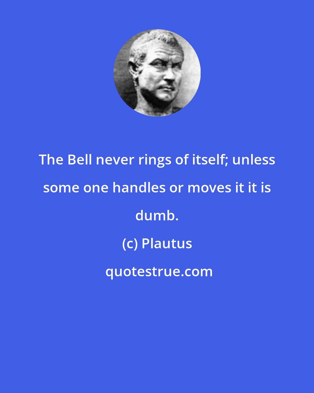 Plautus: The Bell never rings of itself; unless some one handles or moves it it is dumb.