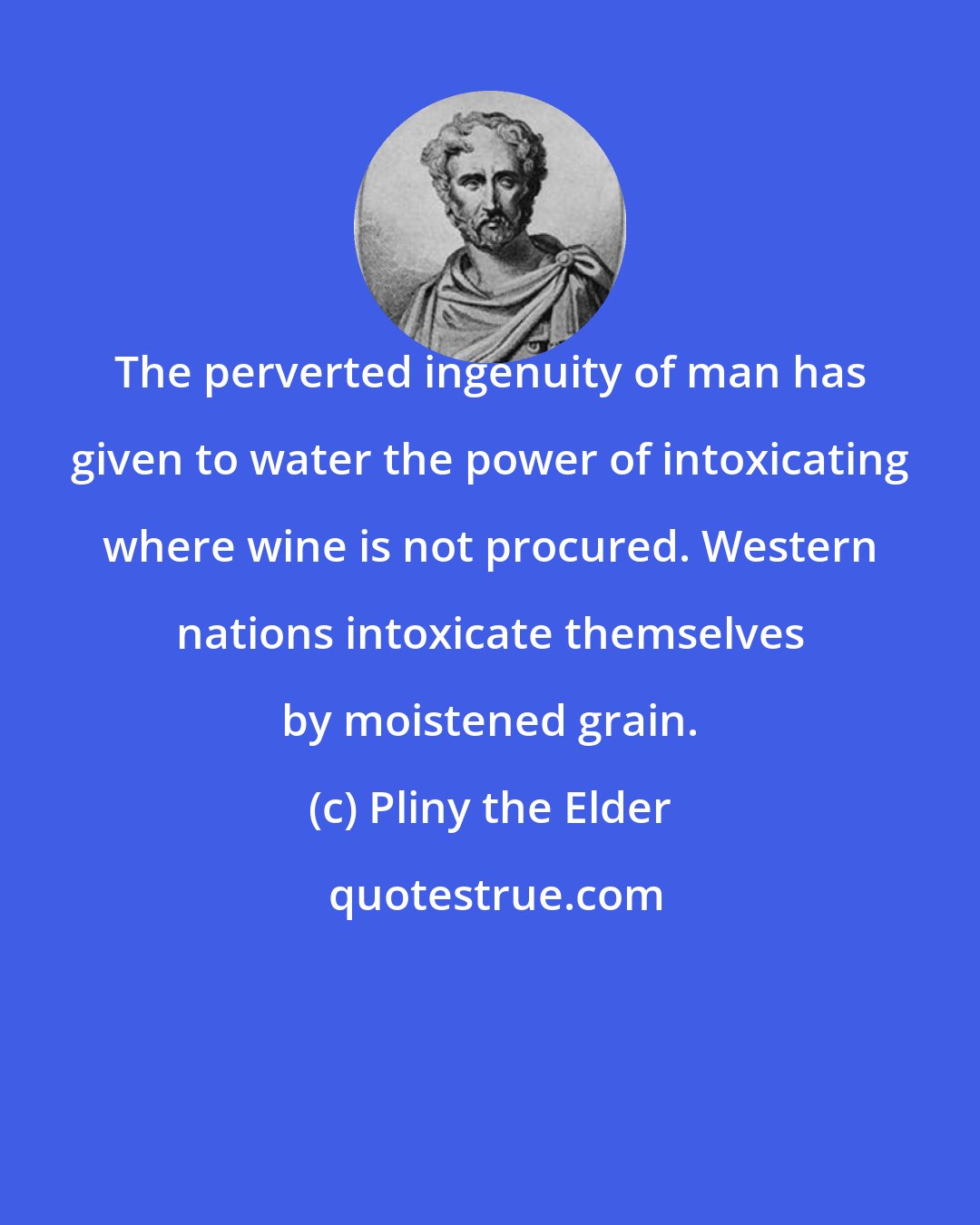 Pliny the Elder: The perverted ingenuity of man has given to water the power of intoxicating where wine is not procured. Western nations intoxicate themselves by moistened grain.