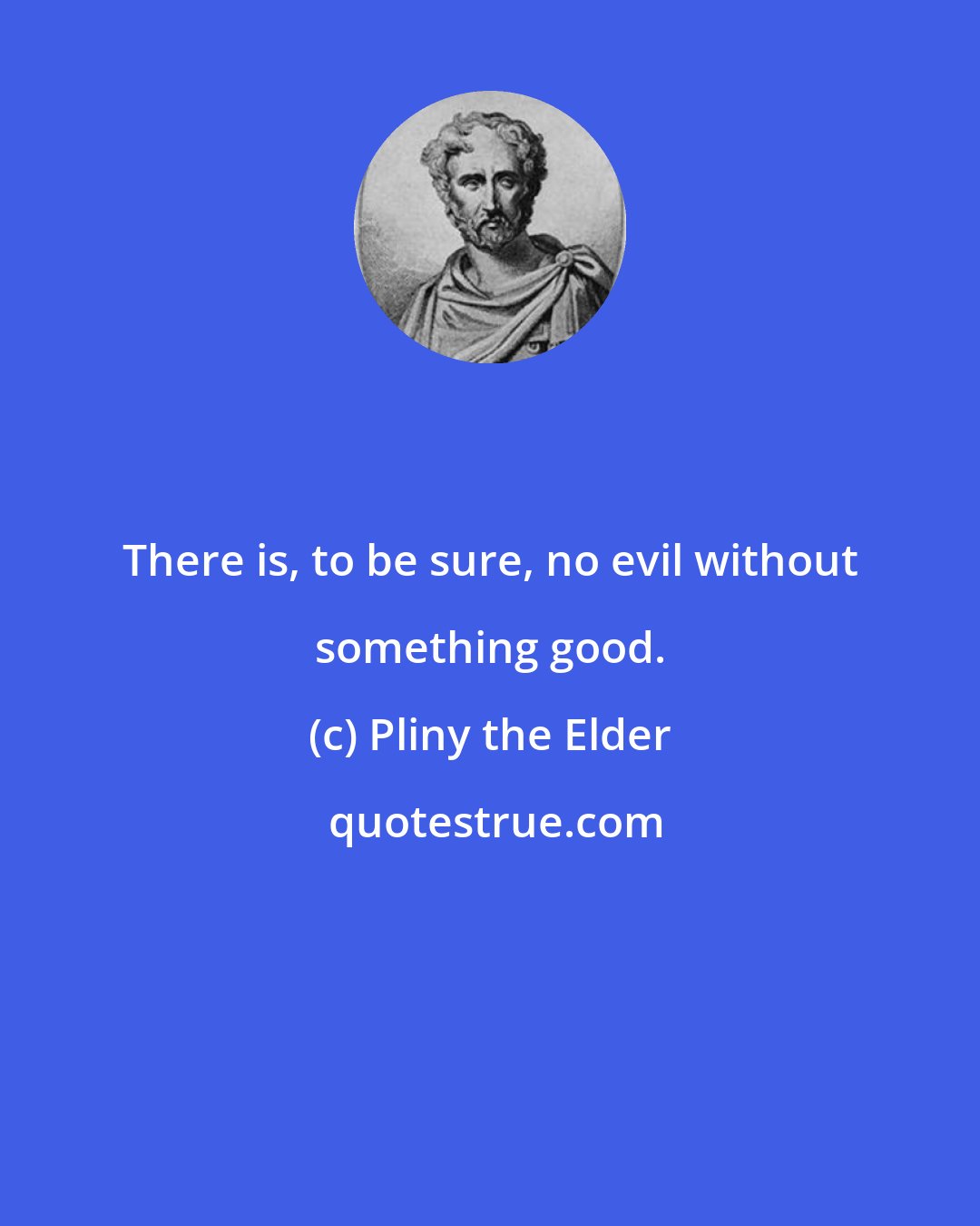 Pliny the Elder: There is, to be sure, no evil without something good.