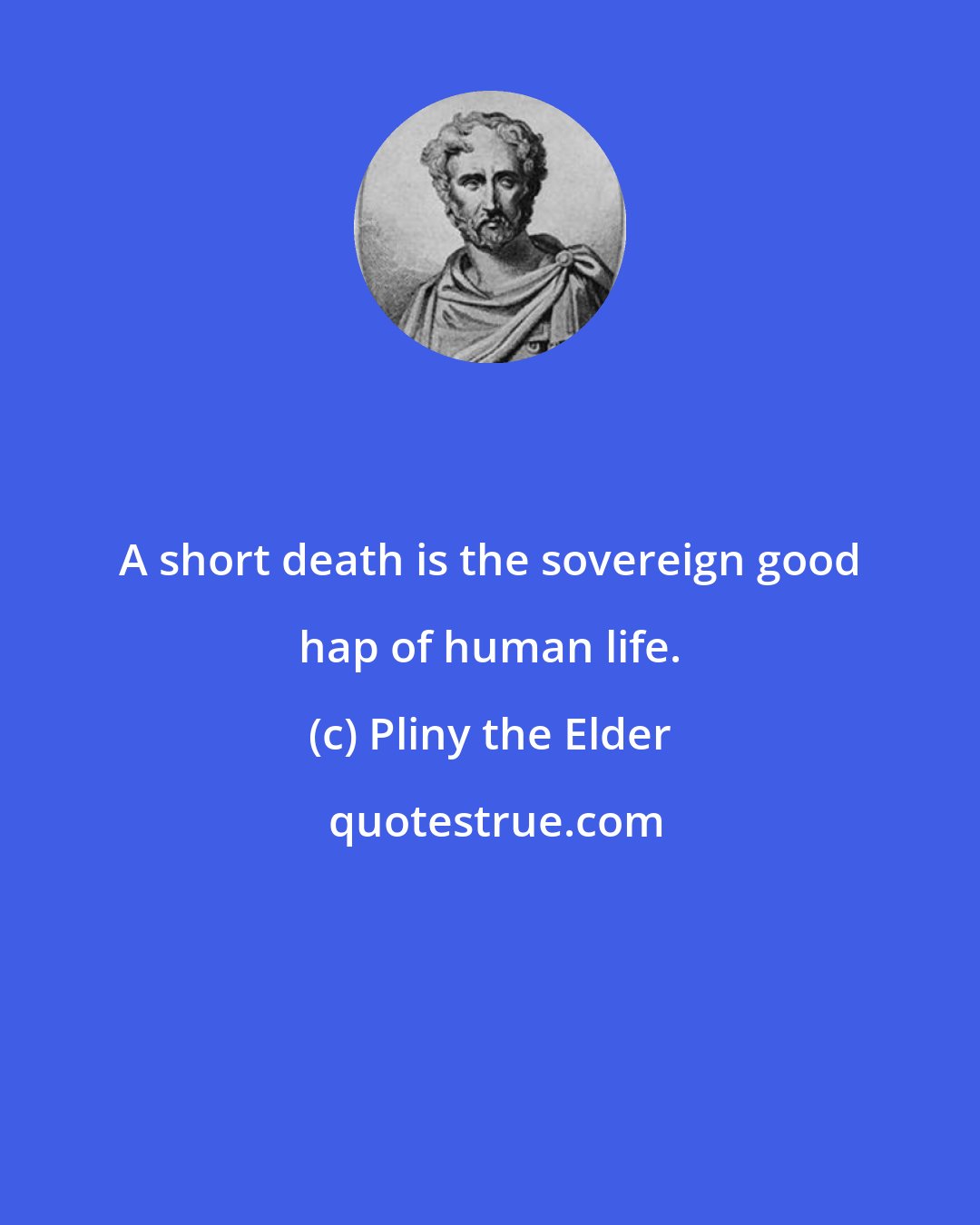Pliny the Elder: A short death is the sovereign good hap of human life.
