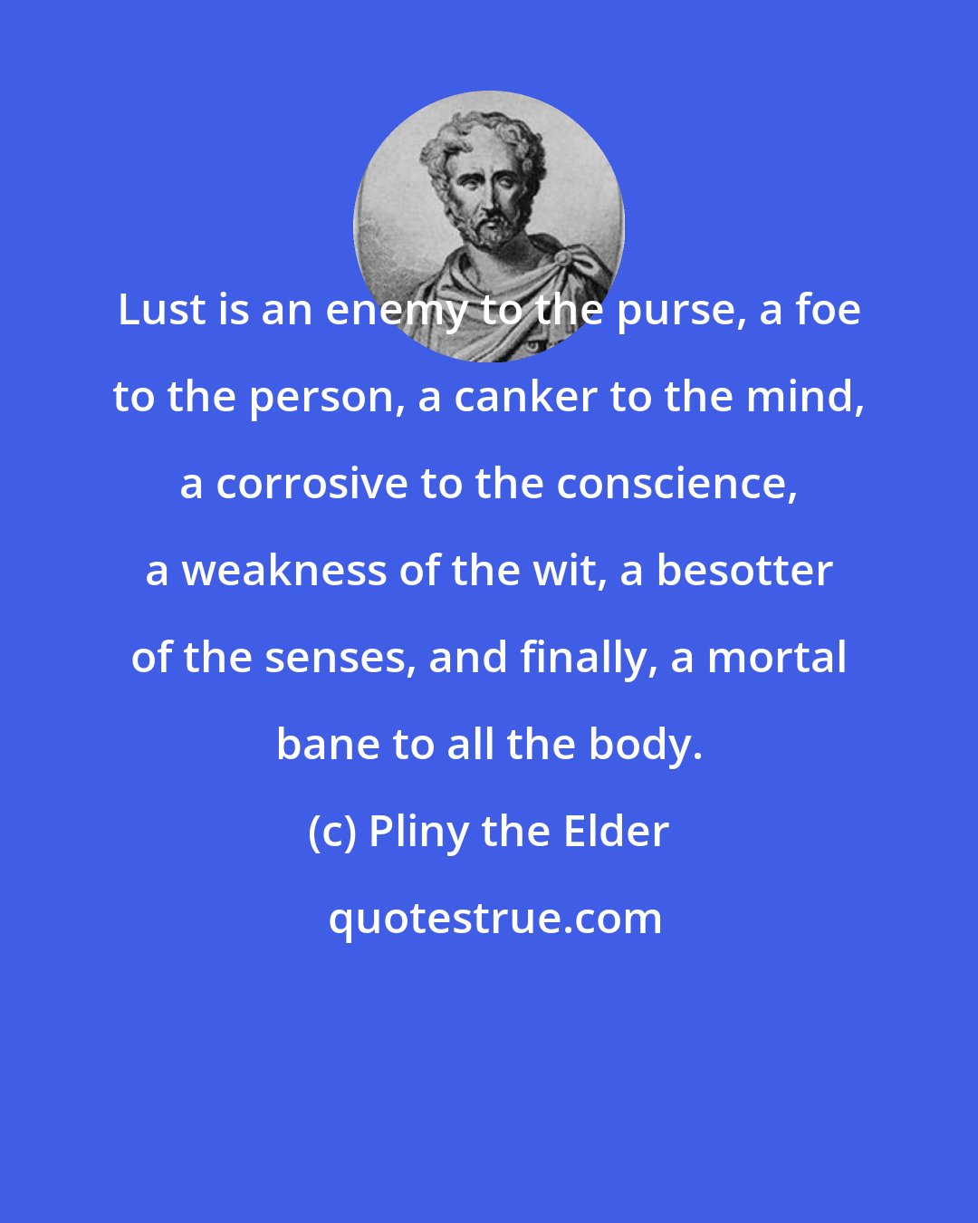 Pliny the Elder: Lust is an enemy to the purse, a foe to the person, a canker to the mind, a corrosive to the conscience, a weakness of the wit, a besotter of the senses, and finally, a mortal bane to all the body.
