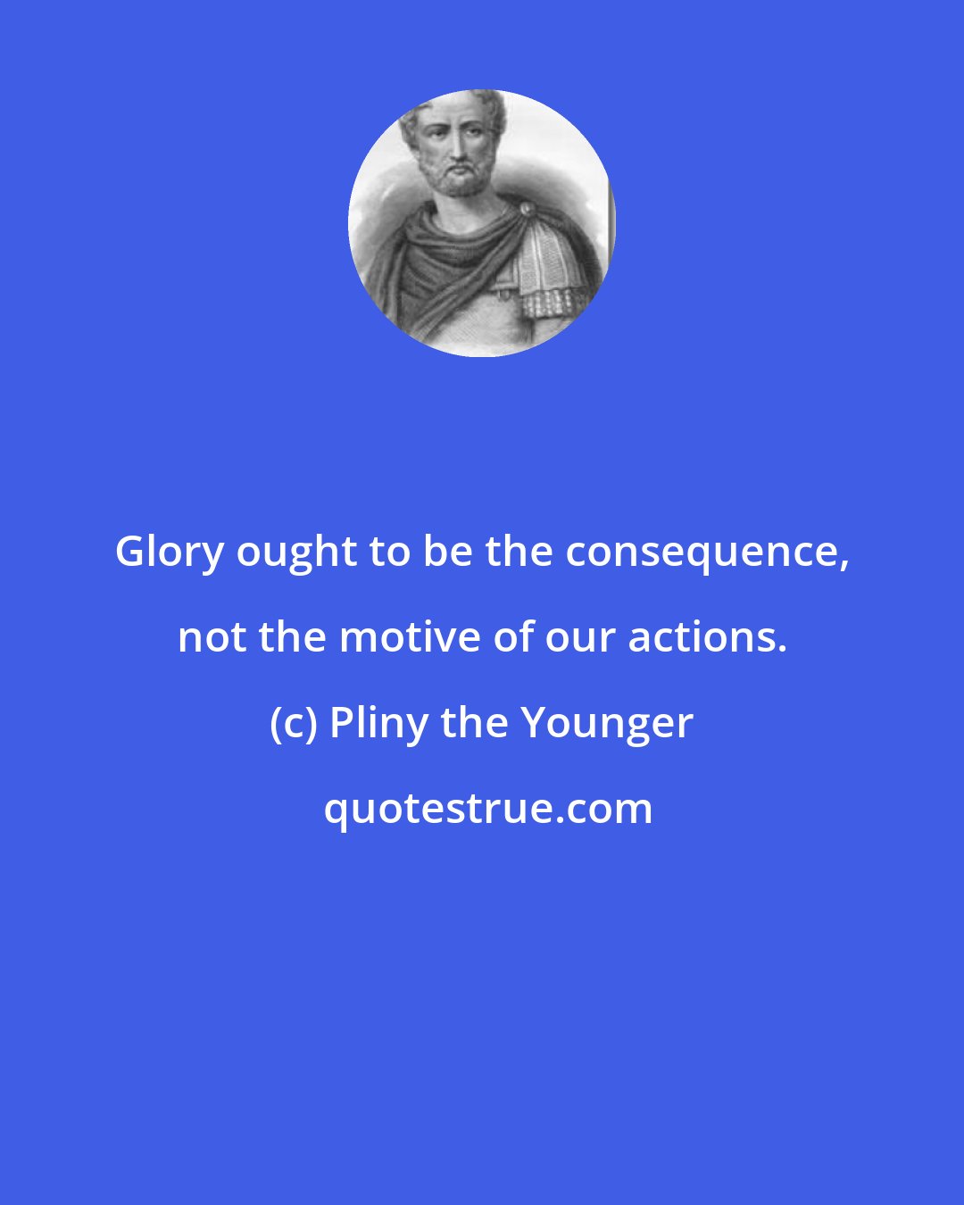 Pliny the Younger: Glory ought to be the consequence, not the motive of our actions.