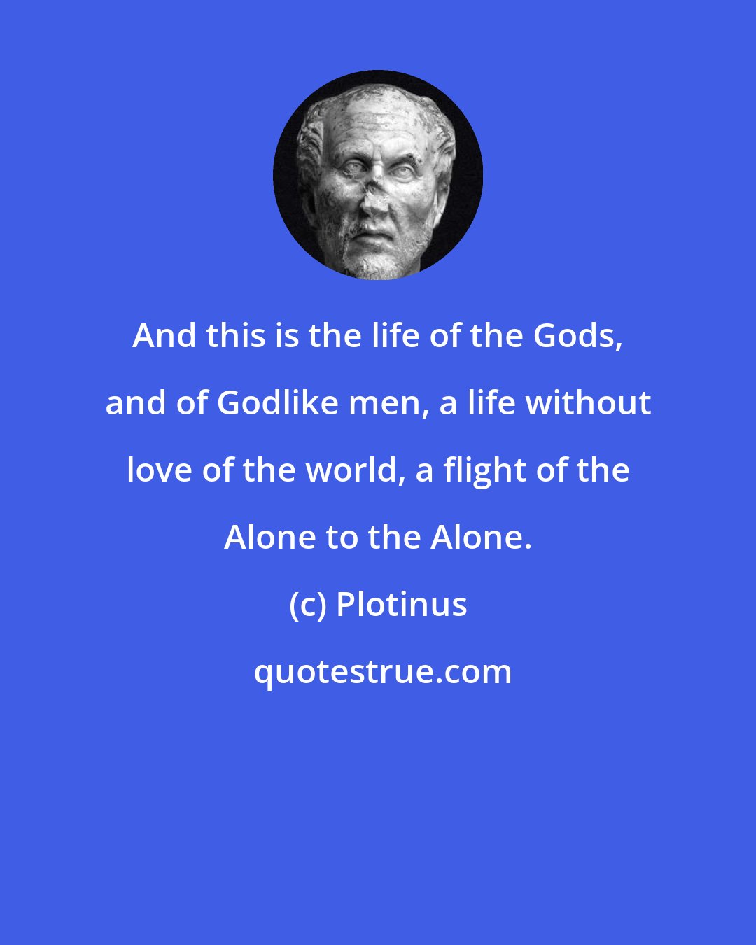 Plotinus: And this is the life of the Gods, and of Godlike men, a life without love of the world, a flight of the Alone to the Alone.