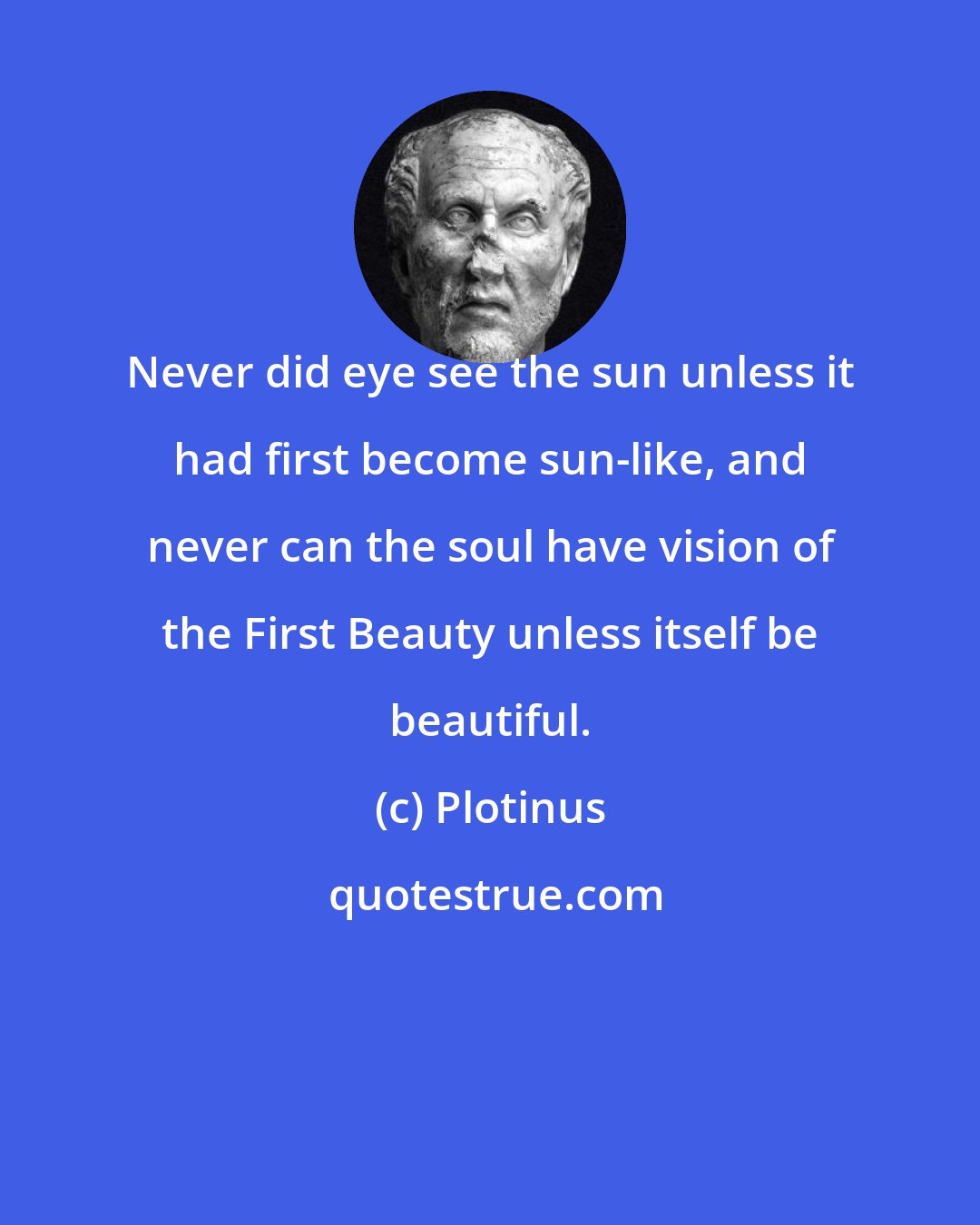 Plotinus: Never did eye see the sun unless it had first become sun-like, and never can the soul have vision of the First Beauty unless itself be beautiful.