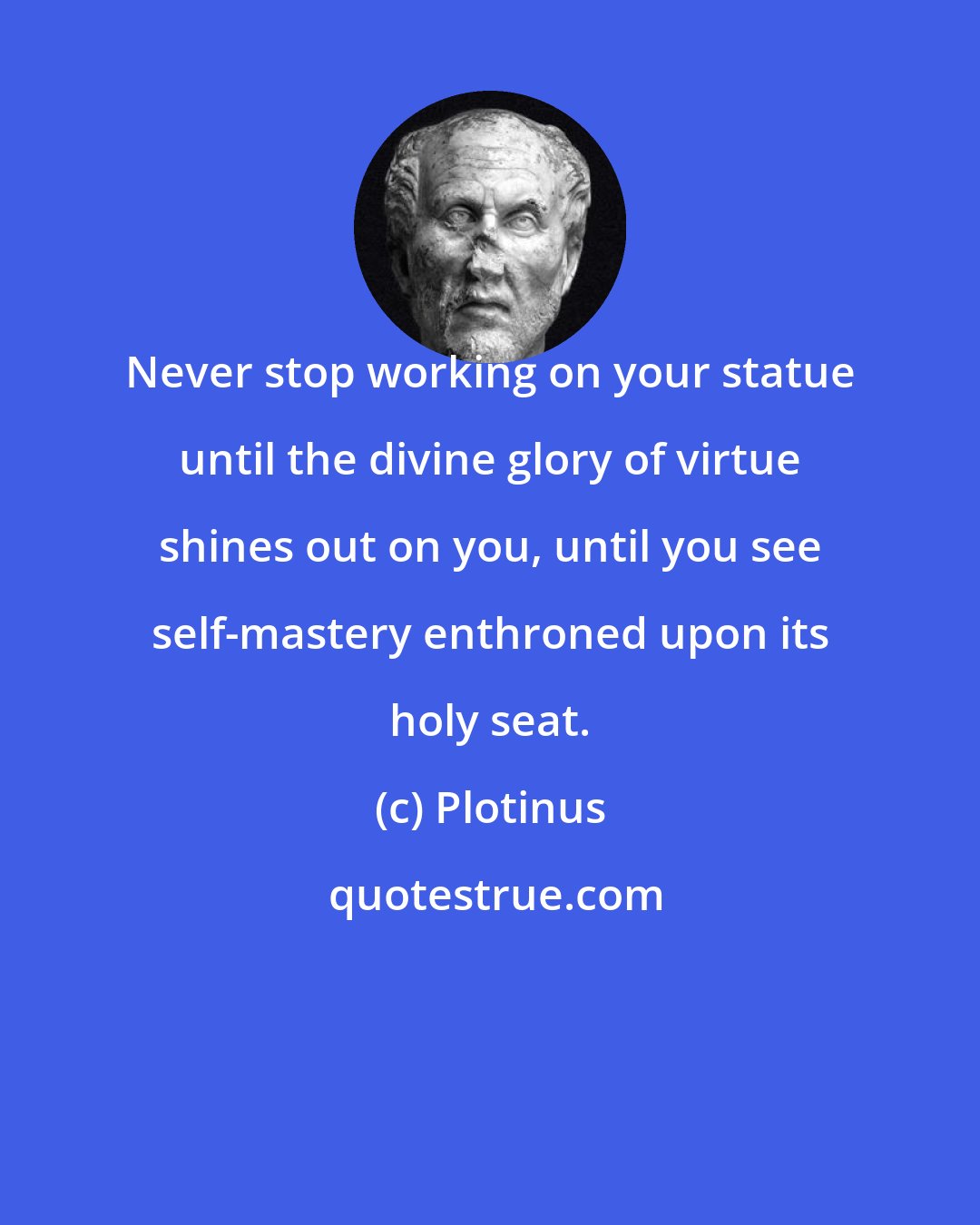 Plotinus: Never stop working on your statue until the divine glory of virtue shines out on you, until you see self-mastery enthroned upon its holy seat.