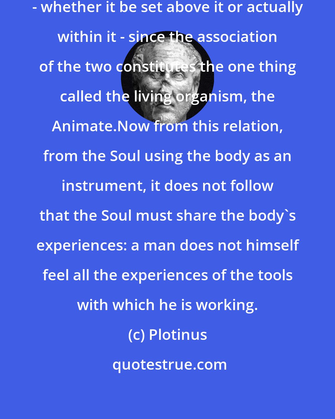 Plotinus: We may treat of the Soul as in the body - whether it be set above it or actually within it - since the association of the two constitutes the one thing called the living organism, the Animate.Now from this relation, from the Soul using the body as an instrument, it does not follow that the Soul must share the body's experiences: a man does not himself feel all the experiences of the tools with which he is working.