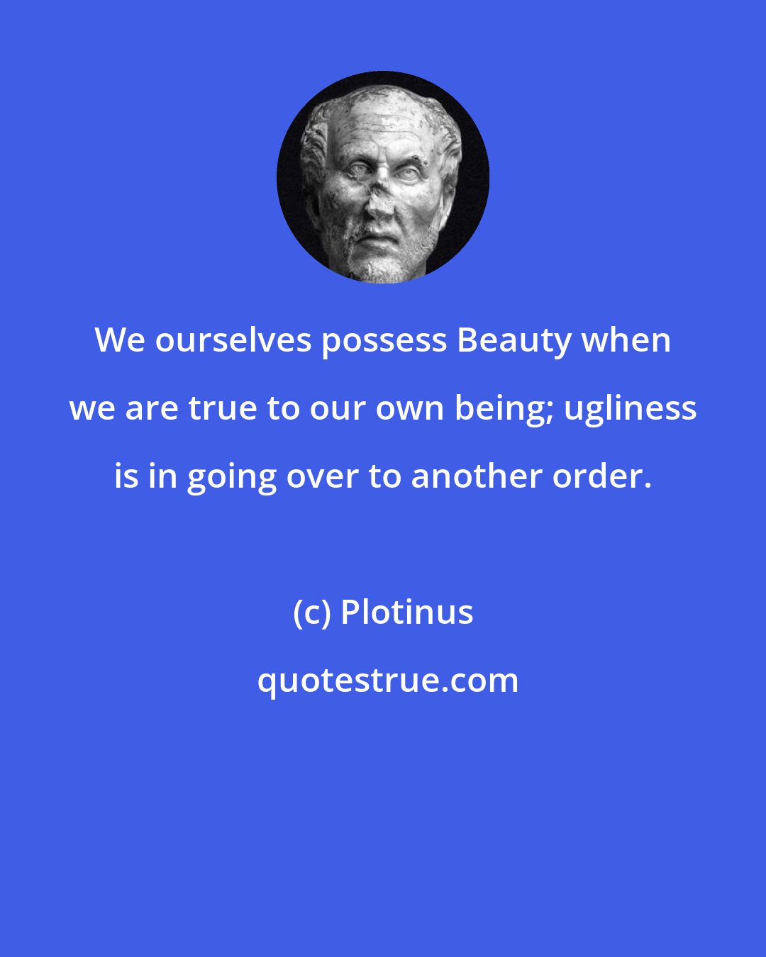 Plotinus: We ourselves possess Beauty when we are true to our own being; ugliness is in going over to another order.