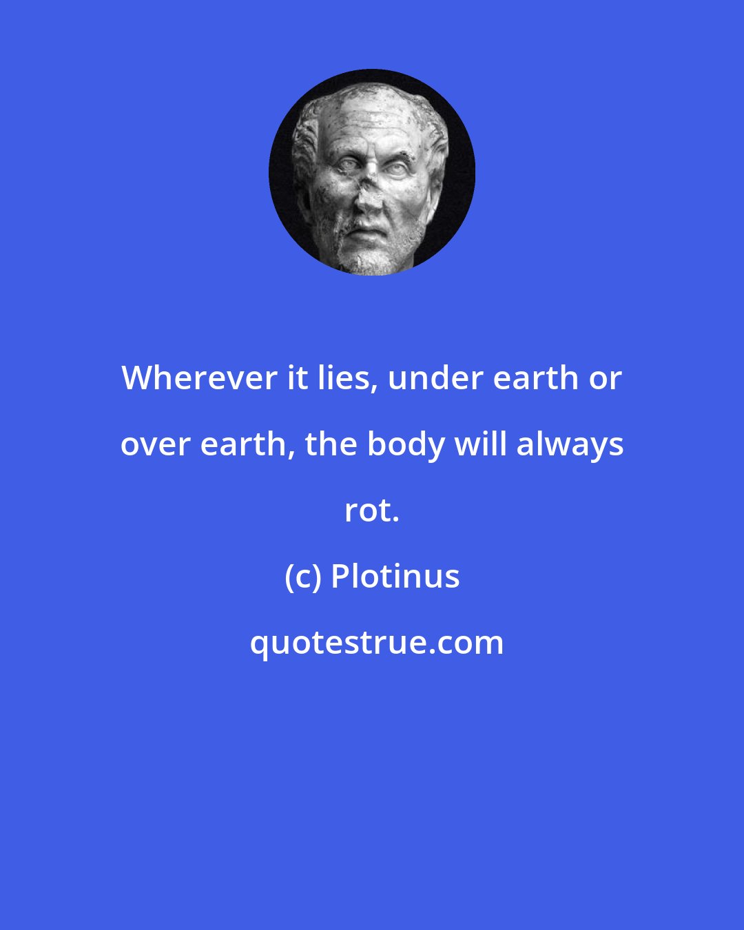 Plotinus: Wherever it lies, under earth or over earth, the body will always rot.
