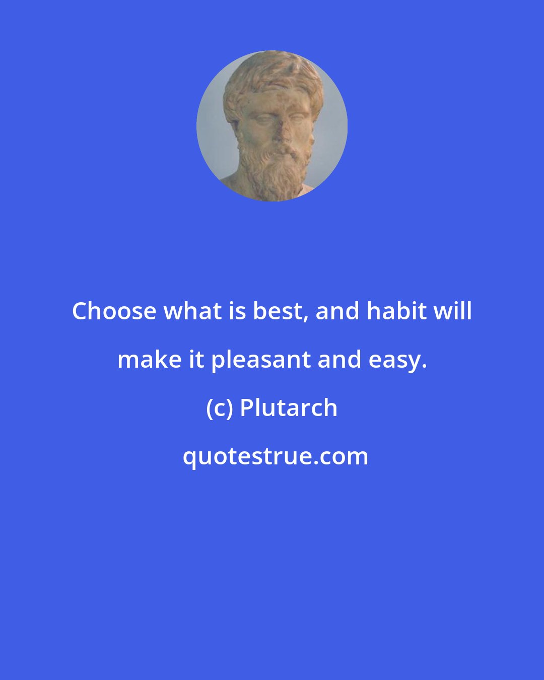 Plutarch: Choose what is best, and habit will make it pleasant and easy.