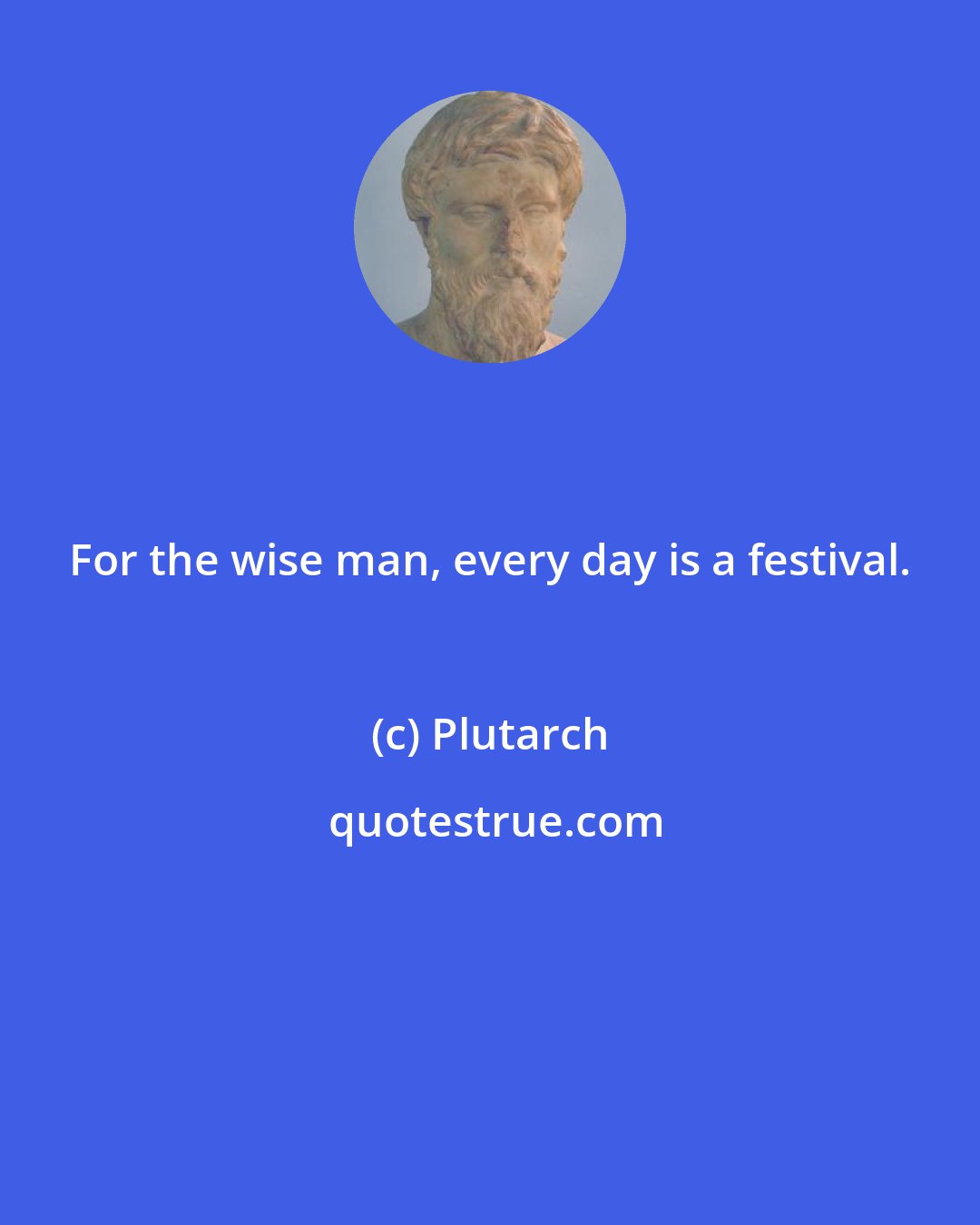 Plutarch: For the wise man, every day is a festival.