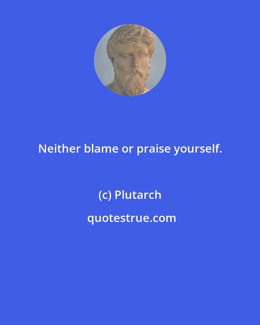 Plutarch: Neither blame or praise yourself.