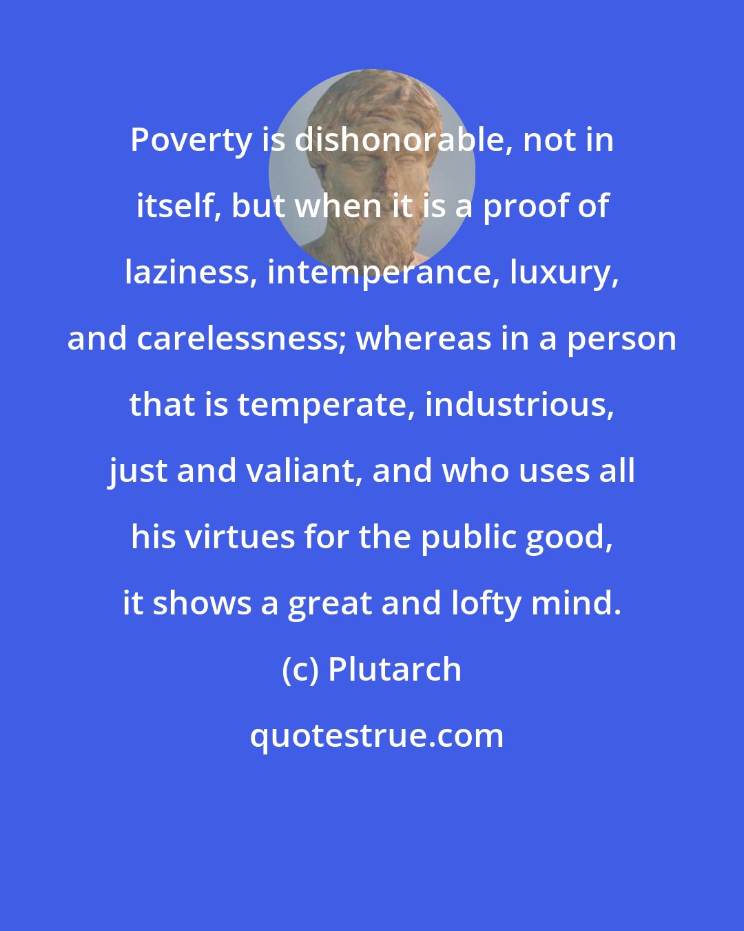 Plutarch: Poverty is dishonorable, not in itself, but when it is a proof of laziness, intemperance, luxury, and carelessness; whereas in a person that is temperate, industrious, just and valiant, and who uses all his virtues for the public good, it shows a great and lofty mind.