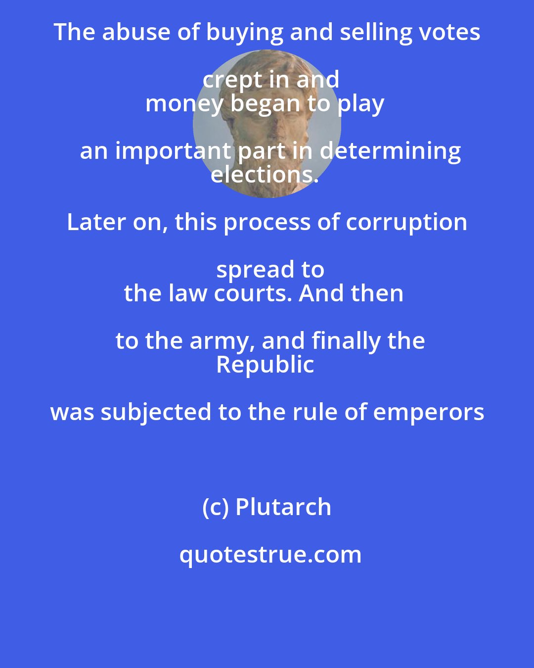 Plutarch: The abuse of buying and selling votes crept in and
money began to play an important part in determining
elections. Later on, this process of corruption spread to
the law courts. And then to the army, and finally the
Republic was subjected to the rule of emperors