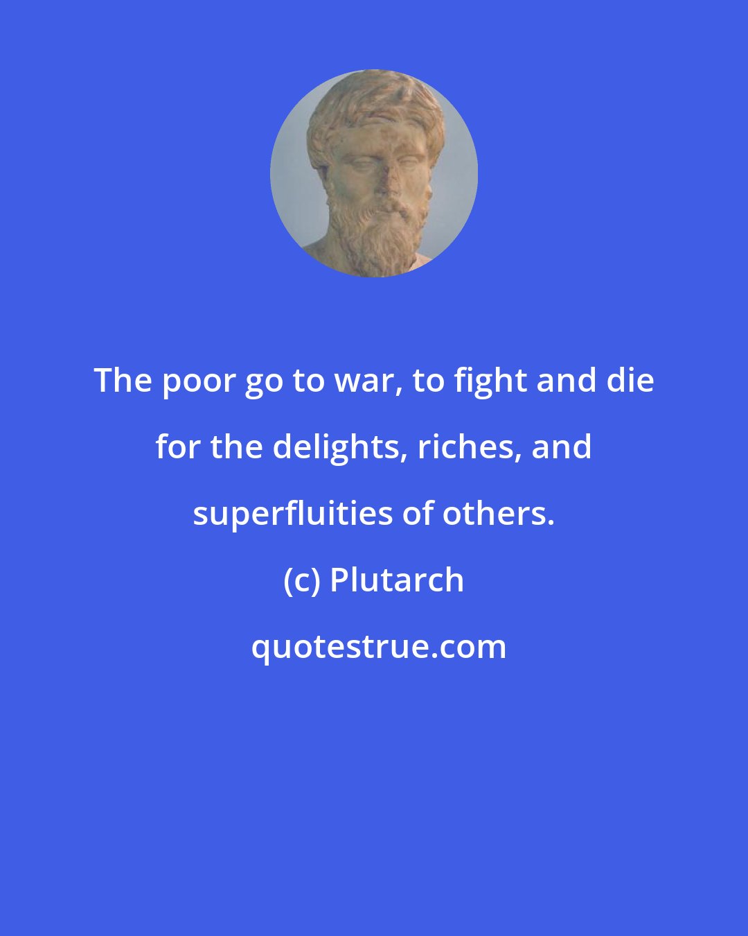 Plutarch: The poor go to war, to fight and die for the delights, riches, and superfluities of others.