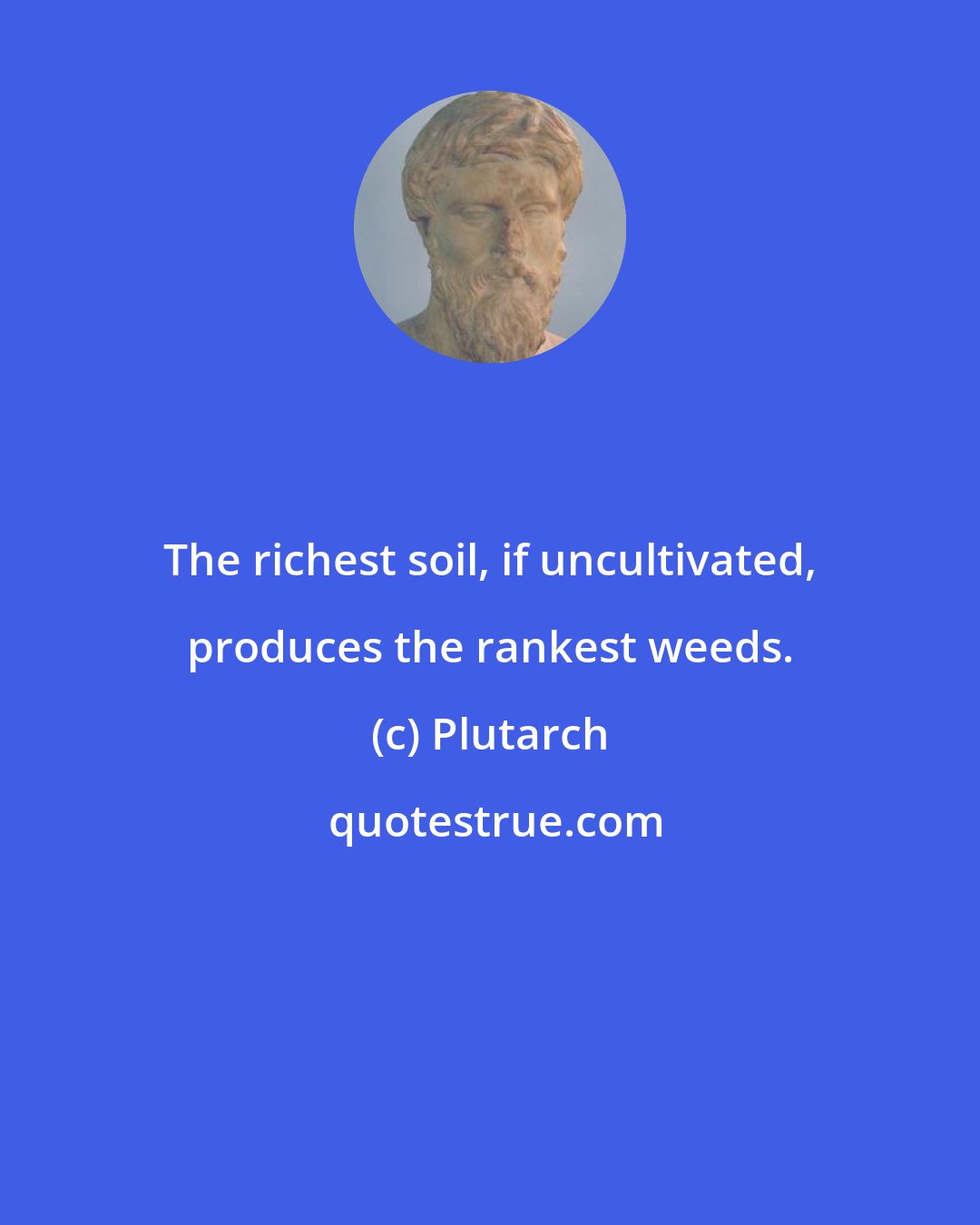 Plutarch: The richest soil, if uncultivated, produces the rankest weeds.