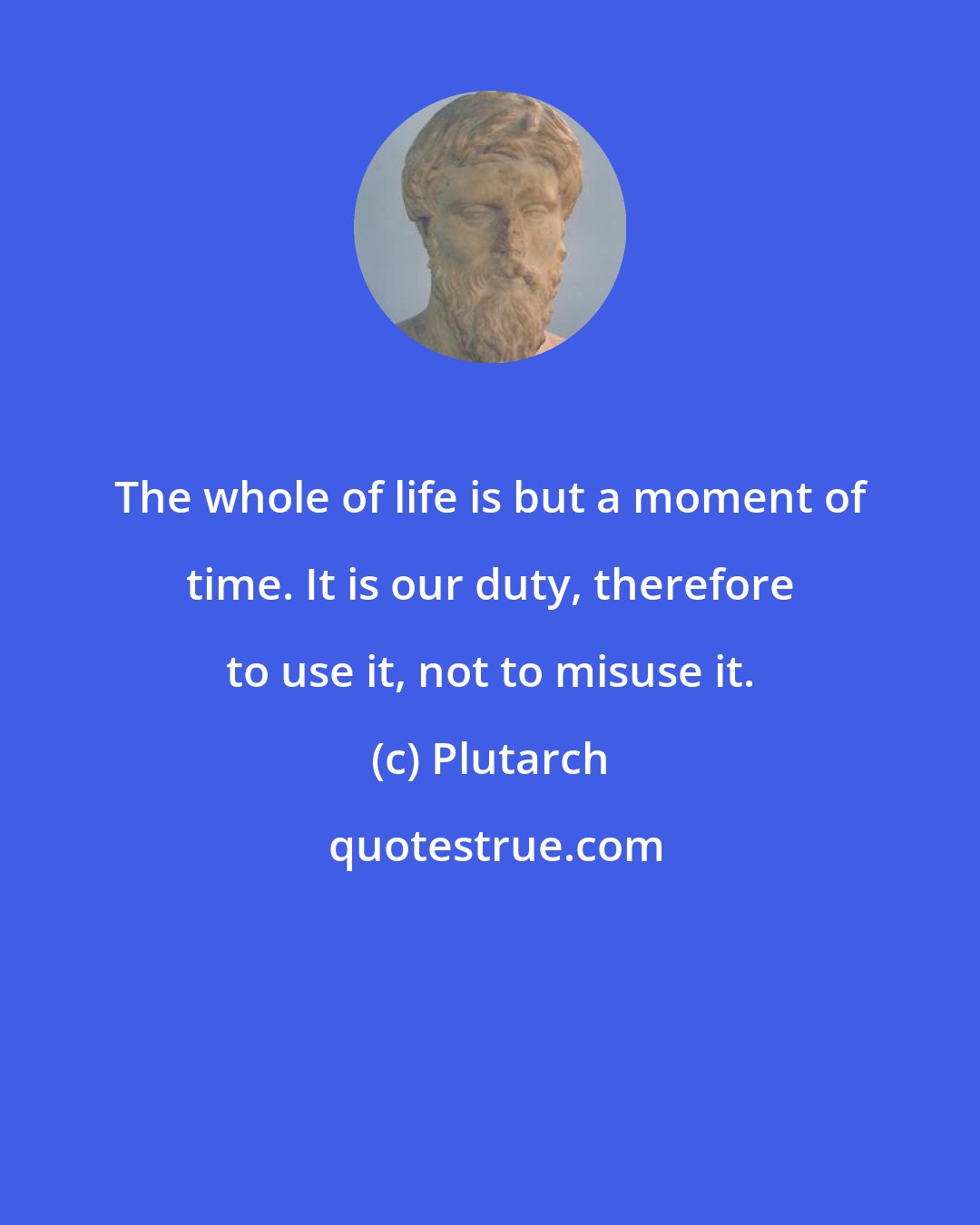 Plutarch: The whole of life is but a moment of time. It is our duty, therefore to use it, not to misuse it.