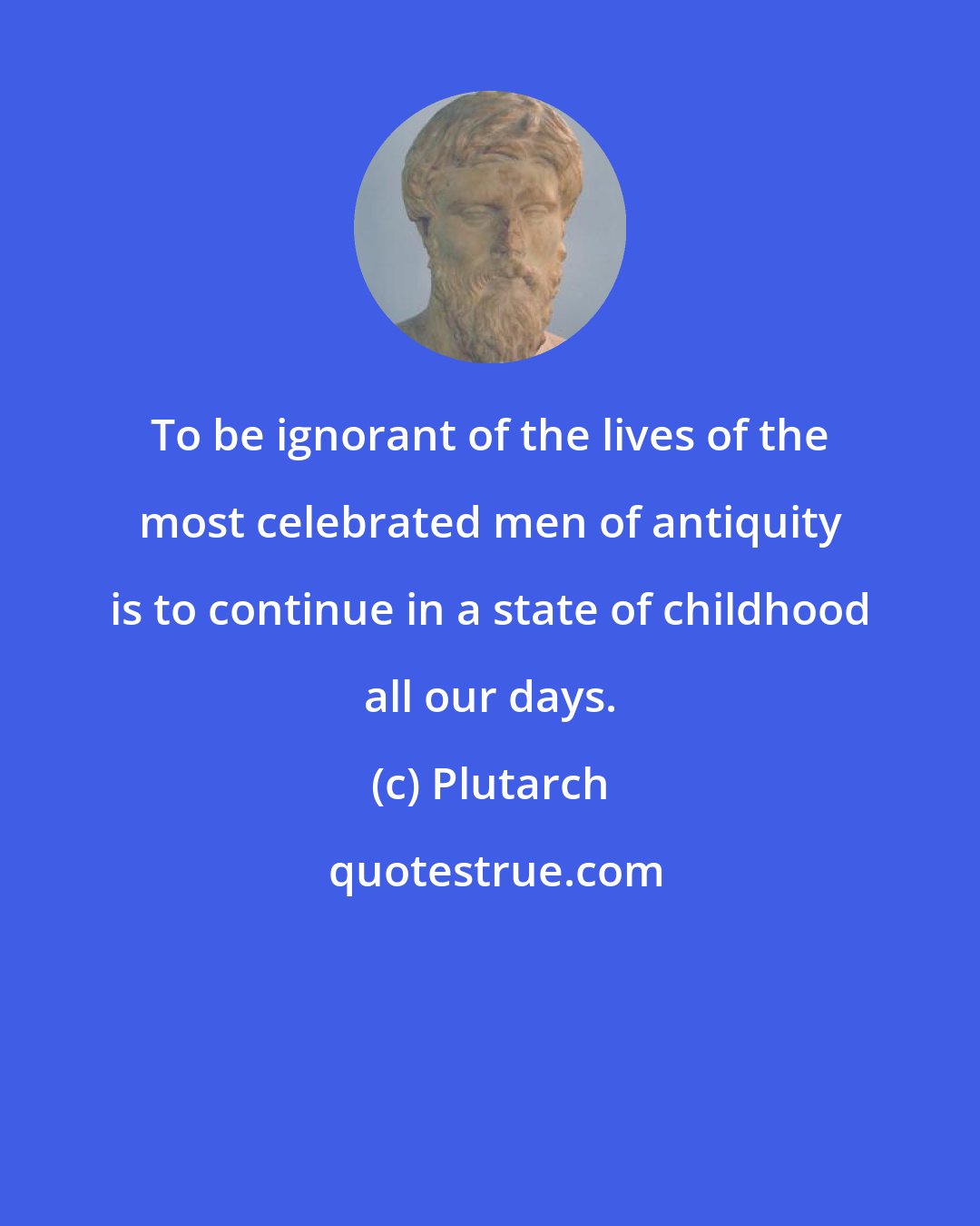 Plutarch: To be ignorant of the lives of the most celebrated men of antiquity is to continue in a state of childhood all our days.