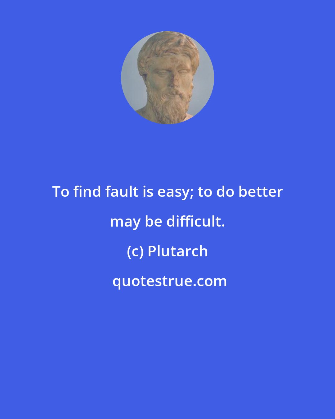 Plutarch: To find fault is easy; to do better may be difficult.