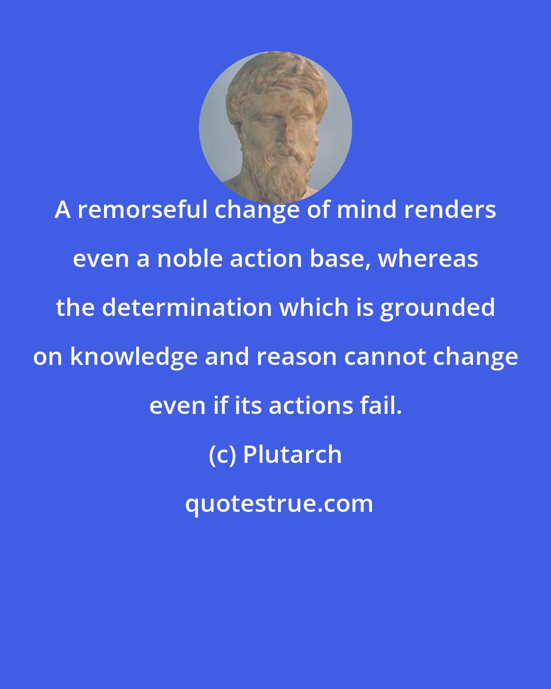 Plutarch: A remorseful change of mind renders even a noble action base, whereas the determination which is grounded on knowledge and reason cannot change even if its actions fail.