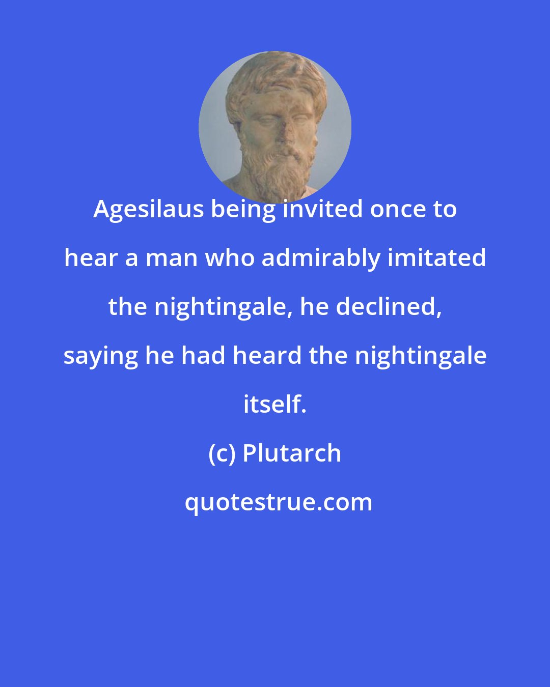 Plutarch: Agesilaus being invited once to hear a man who admirably imitated the nightingale, he declined, saying he had heard the nightingale itself.