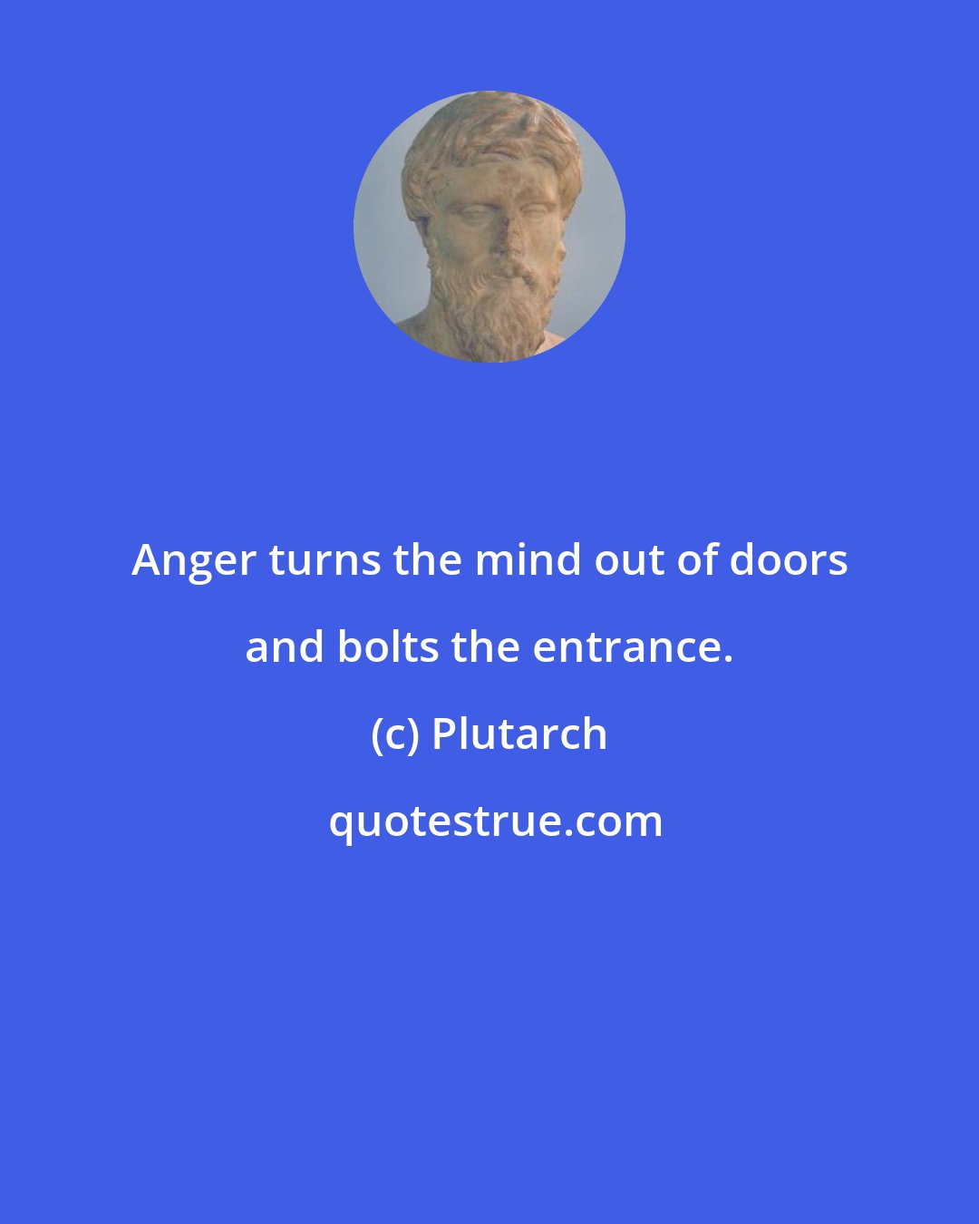 Plutarch: Anger turns the mind out of doors and bolts the entrance.