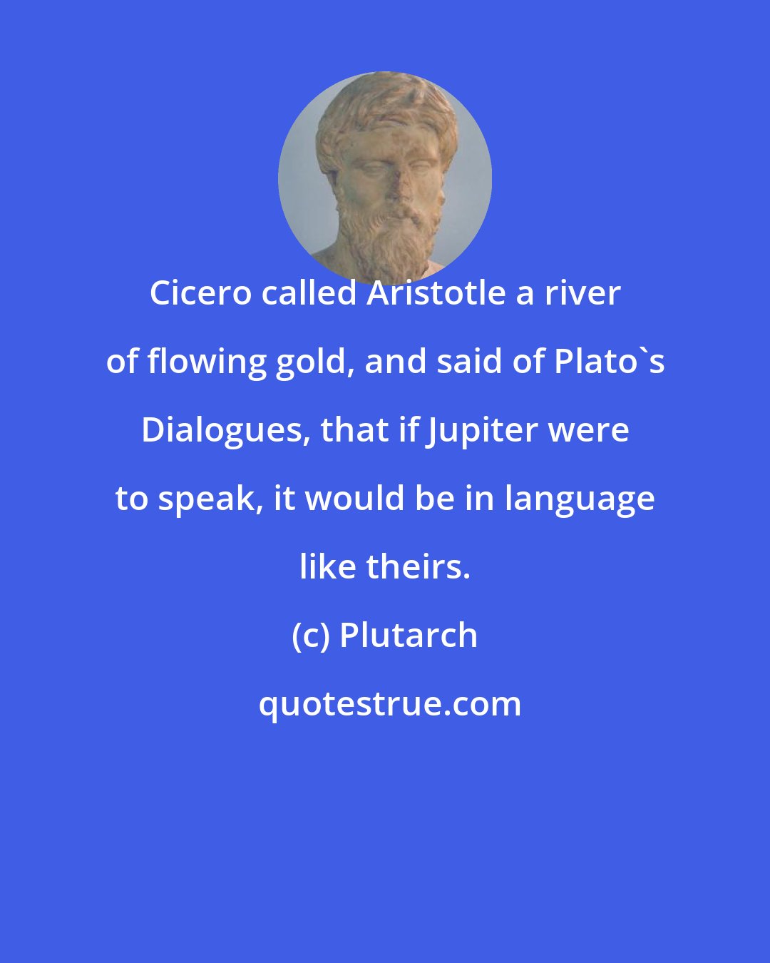 Plutarch: Cicero called Aristotle a river of flowing gold, and said of Plato's Dialogues, that if Jupiter were to speak, it would be in language like theirs.