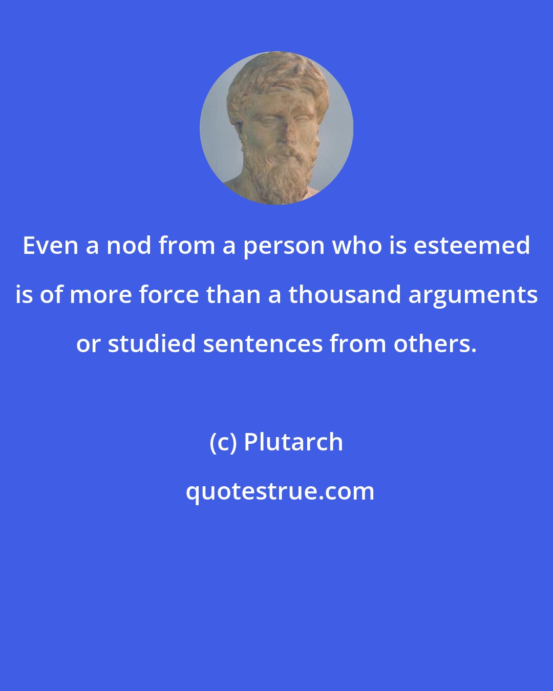 Plutarch: Even a nod from a person who is esteemed is of more force than a thousand arguments or studied sentences from others.