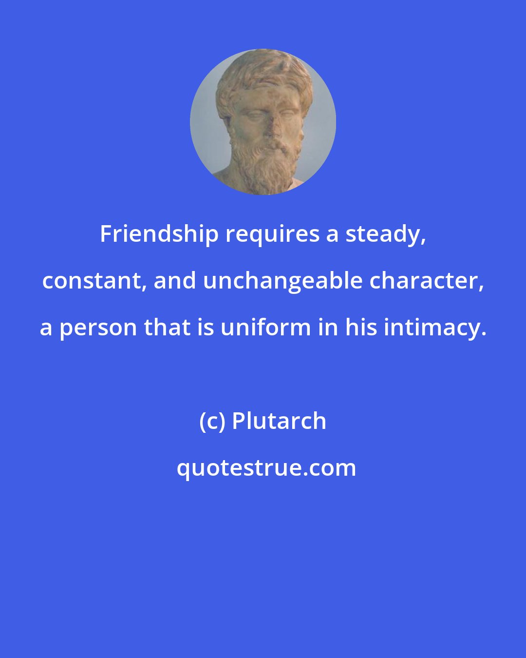 Plutarch: Friendship requires a steady, constant, and unchangeable character, a person that is uniform in his intimacy.