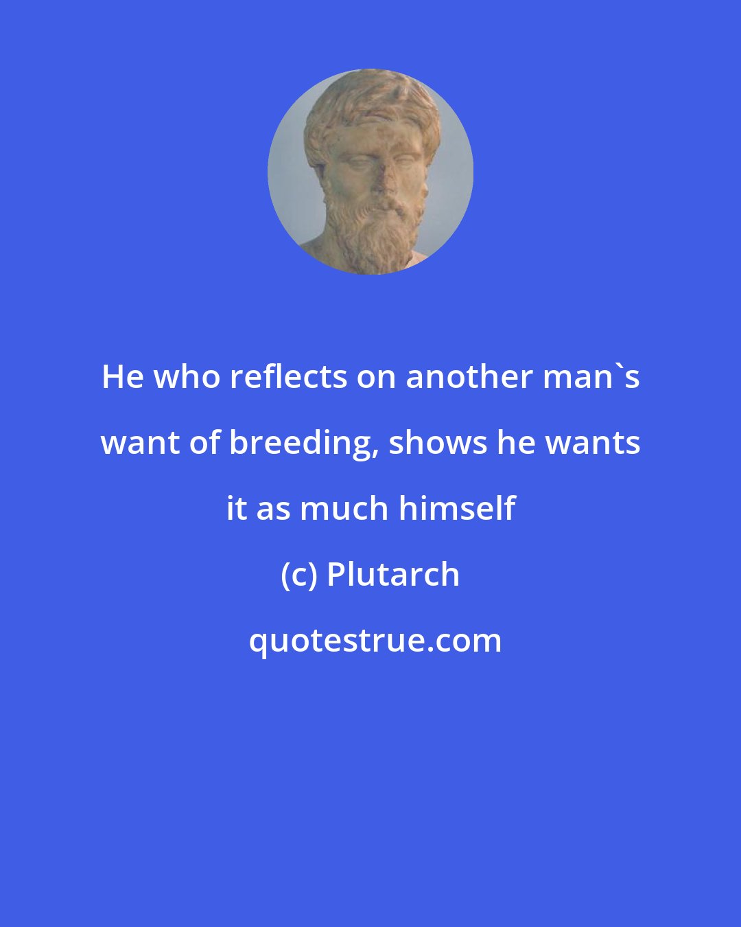 Plutarch: He who reflects on another man's want of breeding, shows he wants it as much himself