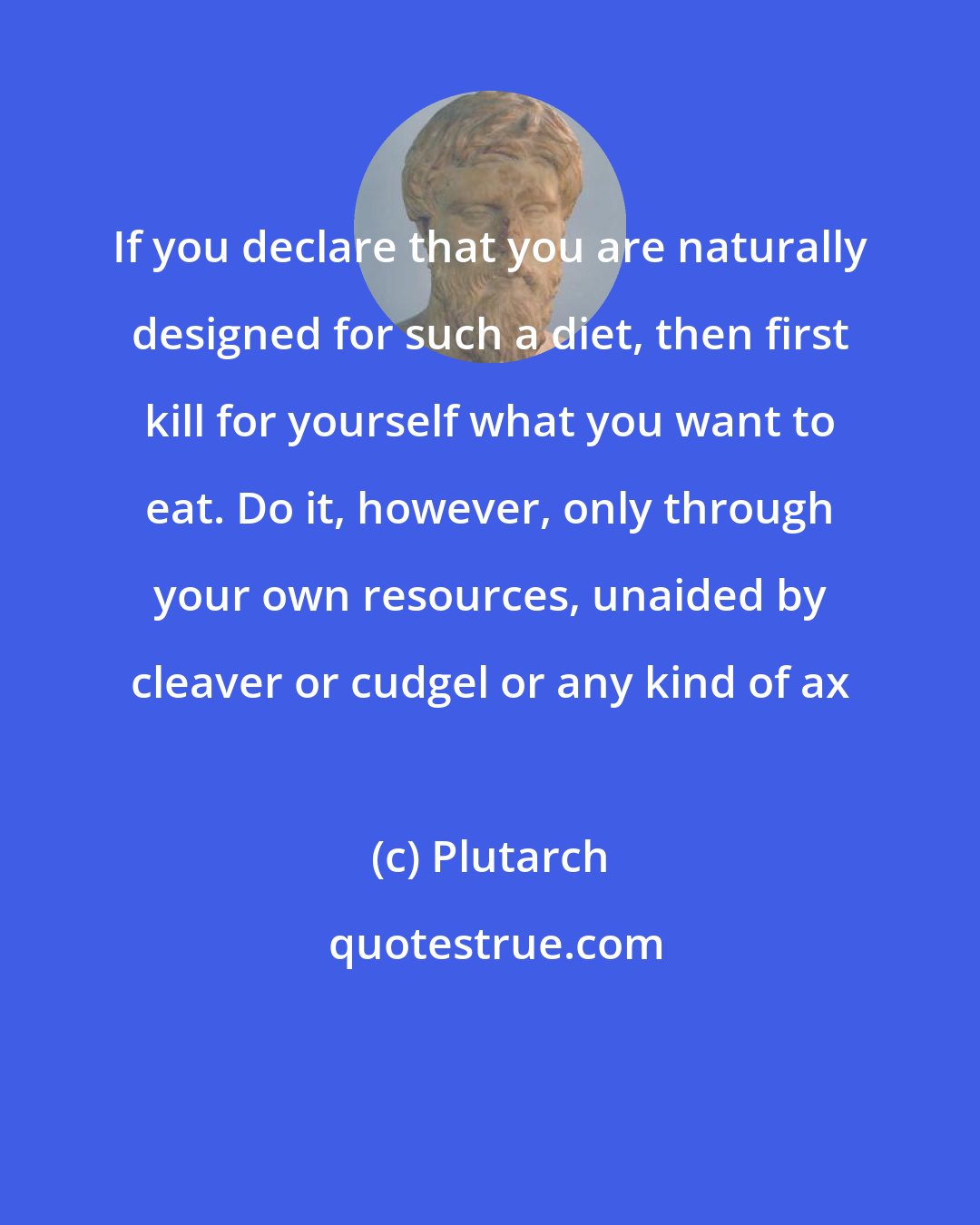 Plutarch: If you declare that you are naturally designed for such a diet, then first kill for yourself what you want to eat. Do it, however, only through your own resources, unaided by cleaver or cudgel or any kind of ax