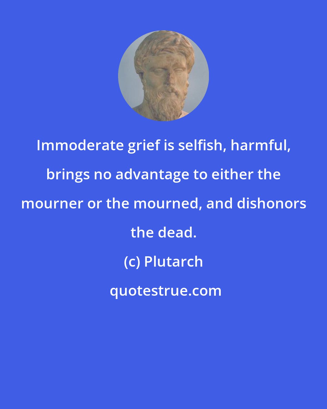 Plutarch: Immoderate grief is selfish, harmful, brings no advantage to either the mourner or the mourned, and dishonors the dead.