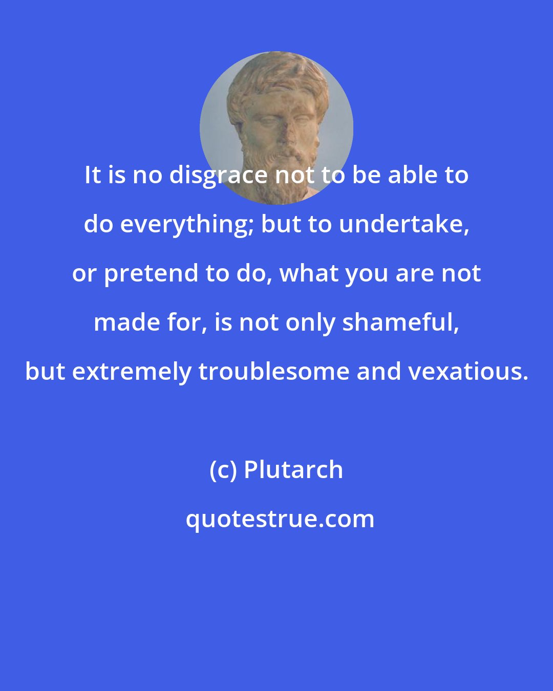 Plutarch: It is no disgrace not to be able to do everything; but to undertake, or pretend to do, what you are not made for, is not only shameful, but extremely troublesome and vexatious.