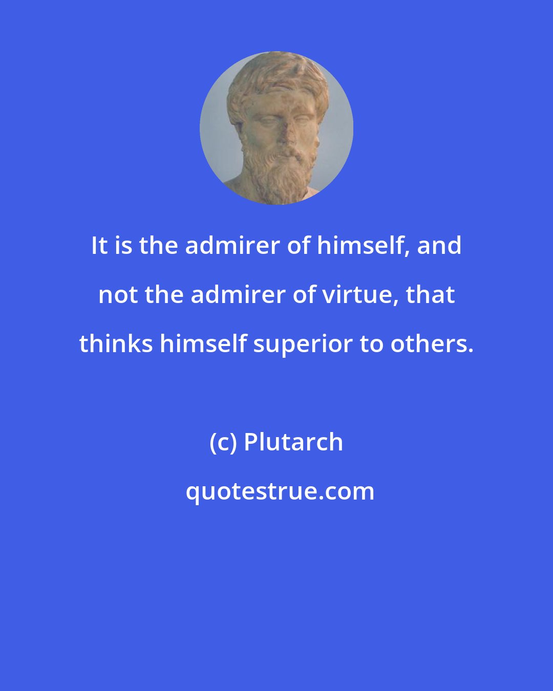 Plutarch: It is the admirer of himself, and not the admirer of virtue, that thinks himself superior to others.