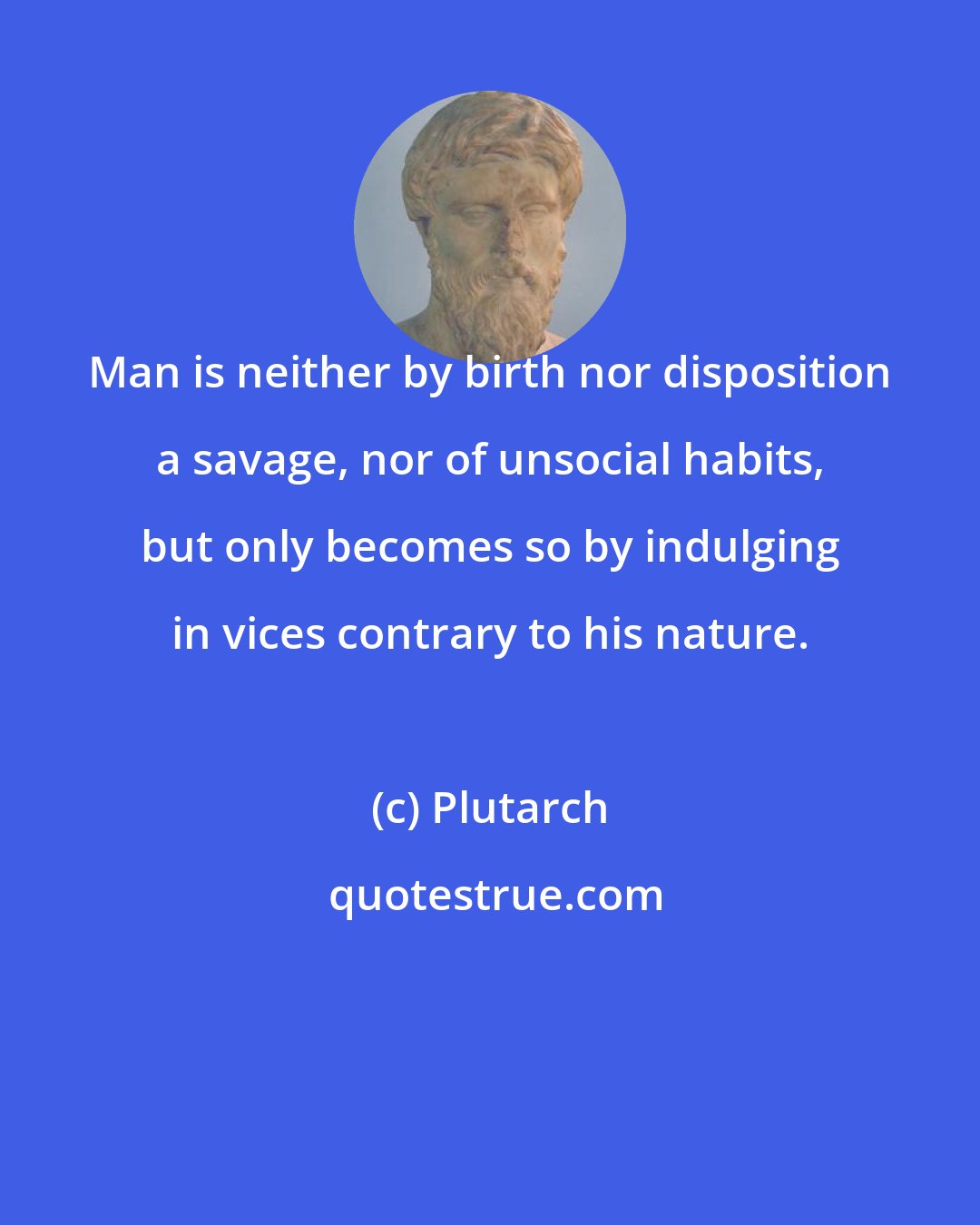 Plutarch: Man is neither by birth nor disposition a savage, nor of unsocial habits, but only becomes so by indulging in vices contrary to his nature.